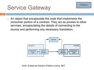 Service Gateway 
16 
ISEP/IPP 
 An object that encapsulate the code that implements the 
consumer portion of a contract. They act as proxies to other 
services, encapsulating the details of connecting to the 
source and performing any necessary translation. 
fonte: Enterprise Solution Patterns Using .NET 
Pattern 
 