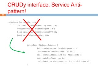 CRUDy interface: Service Anti-pattern! 
30 
interface CustomerService { 
int createCustomer(string name, …); 
CustomerDTO readCustomer(int id); 
bool updateCustomer(CustomerDTO c); 
bool deleteCustomer(int id); 
} 
interface CustomerService { 
int createCustomer(string name, …); 
CustomerDTO readCustomer(int id); 
bool changeAddress(int id, AddressDTO c); 
bool makePrefered(int id) 
bool deactivateCustomer(int id, string reason); 
} 
 