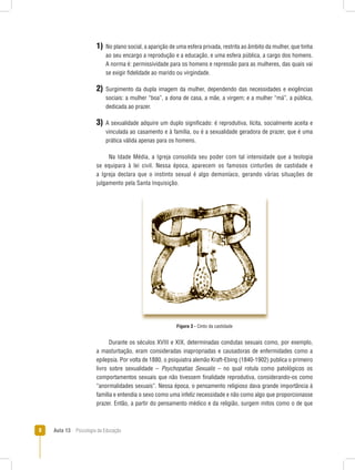 Aula 13  Psicologia da Educação
1) No plano social, a aparição de uma esfera privada, restrita ao âmbito da mulher, que tinha
ao seu encargo a reprodução e a educação, e uma esfera pública, a cargo dos homens.
A norma é: permissividade para os homens e repressão para as mulheres, das quais vai
se exigir fidelidade ao marido ou virgindade.
2) Surgimento da dupla imagem da mulher, dependendo das necessidades e exigências
sociais: a mulher “boa”, a dona de casa, a mãe, a virgem; e a mulher “má”, a pública,
dedicada ao prazer.
3) A sexualidade adquire um duplo significado: é reprodutiva, lícita, socialmente aceita e
vinculada ao casamento e à família, ou é a sexualidade geradora de prazer, que é uma
prática válida apenas para os homens.
Na Idade Média, a Igreja consolida seu poder com tal intensidade que a teologia
se equipara à lei civil. Nessa época, aparecem os famosos cinturões de castidade e
a Igreja declara que o instinto sexual é algo demoníaco, gerando várias situações de
julgamento pela Santa Inquisição.
Figura 3 - Cinto da castidade
Durante os séculos XVIII e XIX, determinadas condutas sexuais como, por exemplo,
a masturbação, eram consideradas inapropriadas e causadoras de enfermidades como a
epilepsia. Por volta de 1880, o psiquiatra alemão Kraft-Ebing (1840-1902) publica o primeiro
livro sobre sexualidade – Psychopatias Sexualis – no qual rotula como patológicos os
comportamentos sexuais que não tivessem finalidade reprodutiva, considerando-os como
“anormalidades sexuais”. Nessa época, o pensamento religioso dava grande importância à
família e entendia o sexo como uma infeliz necessidade e não como algo que proporcionasse
prazer. Então, a partir do pensamento médico e da religião, surgem mitos como o de que
 