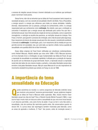Aula 13  Psicologia da Educação 
o excesso de relações sexuais tornava o homem idiotizado ou as mulheres que sentissem
prazer morreriam muito jovens.
Dessa forma, não é de se estranhar que as idéias de Freud causassem tanto impacto na
sociedade da época, com seu conceito de sexualidade infantil e de libido. Para a Psicanálise,
a energia sexual é a energia que utilizamos para todas as nossas atividades: trabalho,
diversão, relacionamento com as pessoas, produção de conhecimento, enfim, é a energia
responsável pelo que conhecemos como civilização. No entanto, para que a civilização se
concretize é necessário que a energia sexual seja deslocada para outros fins que não o
estritamente sexual. Isso é feito através da criação de normas e proibições, como o casamento
monogâmico, a restrição na escolha dos parceiros, as restrições sexuais às crianças. Para
Freud, o homem, para garantir o processo de civilização, abriu mão do prazer pela segurança.
Esse mecanismo de desvio da energia sexual para fins não sexuais e socialmente aceitáveis
é chamado de sublimação. A sublimação, pois, é um mecanismo útil na medida em que nos
permite conviver em sociedade, mas, por outro lado, ao reprimir a libido, torna a questão da
sexualidade uma questão difícil de se lidar livremente.
Essas idéias originais de Freud foram ratificadas por estudiosos contemporâneos,
como Herbert Marcuse, filósofo alemão que viveu entre 1898 e 1979. Marcuse escreveu
um livro chamado Eros e a Civilização, no qual, fundamentado nas idéias de Freud, diz que
a repressão da sexualidade na sociedade capitalista é utilizada para a produção de riquezas
de acordo com os interesses do grupo dominante. Assim, a repressão sexual e a repressão
social são dois lados de uma mesma moeda e, portanto, a luta pelas liberdades sociais deve
envolver a luta pelas liberdades sexuais. Não por acaso Marcuse foi um dos inspiradores do
movimento estudantil de protesto que eclodiu na França no ano de 1968.
A importância do tema
sexualidade na Educação
Q
uando assistimos às novelas e a outros programas de televisão exibindo cenas
que mostram uma possível “excessiva permissividade” sexual, podemos imaginar
que as idéias de Freud e Marcuse estão superadas. Mas, haverá mesmo maior
liberdade sexual nos dias de hoje? Para o filósofo francês Michel Foucault (1984), o que
ocorre hoje é muito mais um discurso sobre a sexualidade do que uma nova moral sexual;
é um discurso permitido, uma outra forma de poder. O que se tem é uma fala sobre a
sexualidade, mas ela continua tão reprimida quanto antes, tão conservadora quanto no
século XIX. E a prova disso são reportagens também mostradas pela televisão, como
as cenas de agressão a mulheres. O “ficar” dos jovens, antes de revolução sexual, é
 