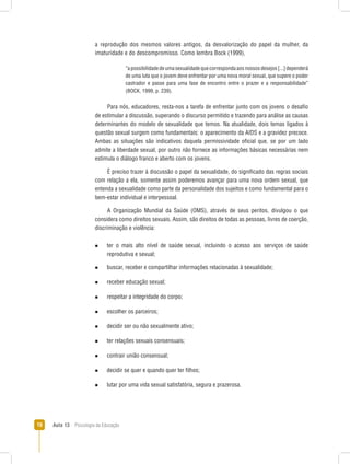 Aula 13  Psicologia da Educação10
a reprodução dos mesmos valores antigos, da desvalorização do papel da mulher, da
imaturidade e do descompromisso. Como lembra Bock (1999),
“apossibilidadedeumasexualidadequecorrespondaaosnossosdesejos[...]dependerá
de uma luta que o jovem deve enfrentar por uma nova moral sexual, que supere o poder
castrador e passe para uma fase de encontro entre o prazer e a responsabilidade”
(BOCK, 1999, p. 239).
Para nós, educadores, resta-nos a tarefa de enfrentar junto com os jovens o desafio
de estimular a discussão, superando o discurso permitido e trazendo para análise as causas
determinantes do modelo de sexualidade que temos. Na atualidade, dois temas ligados à
questão sexual surgem como fundamentais: o aparecimento da AIDS e a gravidez precoce.
Ambas as situações são indicativos daquela permissividade oficial que, se por um lado
admite a liberdade sexual, por outro não fornece as informações básicas necessárias nem
estimula o diálogo franco e aberto com os jovens.
É preciso trazer à discussão o papel da sexualidade, do significado das regras sociais
com relação a ela, somente assim poderemos avançar para uma nova ordem sexual, que
entenda a sexualidade como parte da personalidade dos sujeitos e como fundamental para o
bem-estar individual e interpessoal.
A Organização Mundial da Saúde (OMS), através de seus peritos, divulgou o que
considera como direitos sexuais. Assim, são direitos de todas as pessoas, livres de coerção,
discriminação e violência:
n  ter o mais alto nível de saúde sexual, incluindo o acesso aos serviços de saúde
reprodutiva e sexual;
n  buscar, receber e compartilhar informações relacionadas à sexualidade;
n  receber educação sexual;
n  respeitar a integridade do corpo;
n  escolher os parceiros;
n  decidir ser ou não sexualmente ativo;
n  ter relações sexuais consensuais;
n  contrair união consensual;
n  decidir se quer e quando quer ter filhos;
n  lutar por uma vida sexual satisfatória, segura e prazerosa.
 