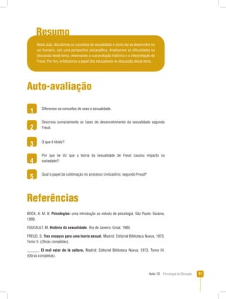 Aula 13  Psicologia da Educação 11
Resumo
1
2
3
4
5
Auto-avaliação
Diferencie os conceitos de sexo e sexualidade.
Descreva sumariamente as fases do desenvolvimento da sexualidade segundo
Freud.
O que é libido?
Por que se diz que a teoria da sexualidade de Freud causou impacto na
sociedade?
Qual o papel da sublimação no processo civilizatório, segundo Freud?
Referências
BOCK, A. M. B. Psicologias: uma introdução ao estudo de psicologia. São Paulo: Saraiva,
1999.
FOUCAULT, M. História da sexualidade. Rio de Janeiro: Graal, 1984.
FREUD, S. Tres ensayos para uma teoria sexual. Madrid: Editorial Biblioteca Nueva, 1973.
Tomo II. (Obras completas).
______. El mal estar de la cultura. Madrid: Editorial Biblioteca Nueva, 1973. Tomo III.
(Obras completas).
Nesta aula, discutimos os conceitos de sexualidade e como ela se desenvolve no
ser humano, sob uma perspectiva psicanalítica. Analisamos as dificuldades na
discussão deste tema, observando a sua evolução histórica e a interpretação de
Freud. Por fim, enfatizamos o papel dos educadores na discussão desse tema.
 