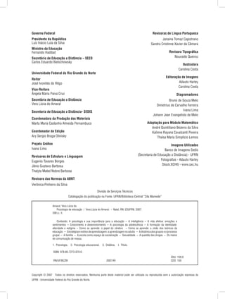 Copyright © 2007  Todos os direitos reservados. Nenhuma parte deste material pode ser utilizada ou reproduzida sem a autorização expressa da
UFRN - Universidade Federal do Rio Grande do Norte.
Governo Federal
Presidente da República
Luiz Inácio Lula da Silva
Ministro da Educação
Fernando Haddad
Secretário de Educação a Distância – SEED
Carlos Eduardo Bielschowsky
Universidade Federal do Rio Grande do Norte
Reitor
José Ivonildo do Rêgo
Vice-Reitora
Ângela Maria Paiva Cruz
Secretária de Educação a Distância
Vera Lúcia do Amaral
Secretaria de Educação a Distância- SEDIS
Coordenadora da Produção dos Materiais
Marta Maria Castanho Almeida Pernambuco
Coordenador de Edição
Ary Sergio Braga Olinisky
Projeto Gráfico
Ivana Lima
Revisores de Estrutura e Linguagem
Eugenio Tavares Borges
Jânio Gustavo Barbosa
Thalyta Mabel Nobre Barbosa
Revisora das Normas da ABNT
Verônica Pinheiro da Silva
Revisoras de Língua Portuguesa
Janaina Tomaz Capistrano
Sandra Cristinne Xavier da Câmara
Revisora Tipográfica
Nouraide Queiroz
Ilustradora
Carolina Costa
Editoração de Imagens
Adauto Harley
Carolina Costa
Diagramadores
Bruno de Souza Melo
Dimetrius de Carvalho Ferreira
Ivana Lima
Johann Jean Evangelista de Melo
Adaptação para Módulo Matemático
André Quintiliano Bezerra da Silva
Kalinne Rayana Cavalcanti Pereira
Thaísa Maria Simplício Lemos
Imagens Utilizadas
Banco de Imagens Sedis
(Secretaria de Educação a Distância) - UFRN
Fotografias - Adauto Harley
Stock.XCHG - www.sxc.hu
Amaral, Vera Lúcia do.
   Psicologia da educação  /  Vera Lúcia do Amaral.  -  Natal, RN: EDUFRN, 2007.
208 p.: il.
   Conteúdo: A psicologia e sua importância para a educação  –  A inteligência  –  A vida afetiva: emoções e
sentimentos  –  Crescimento e desenvolvimento  –  A psicologia da adolescência  –  A formação da identidade:
alteridade e estigma  –  Como se aprende: o papel do cérebro  –  Como se aprende: a visão dos teóricos da
educação  –  Estratégiaseestilosdeaprendizagem:aaprendizagemnoadulto  –  Adinâmicadosgruposeoprocesso
grupal  –  A família  –  A escola como espaço de socialização  –  Sexualidade  –  A questão das drogas  –  Os meios
de comunicação de massa.
1.  Psicologia.  2.  Psicologia educacional.  3.  Didática.  I.  Título.
ISBN: 978-85-7273-370-0
CDU  159.9
RN/UF/BCZM               2007/49 CDD  150
Divisão de Serviços Técnicos
Catalogação da publicação na Fonte. UFRN/Biblioteca Central “Zila Mamede”
 