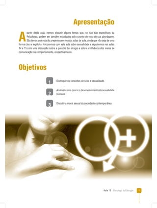 Aula 13  Psicologia da Educação 
1
2
3
Apresentação
A
partir desta aula, iremos discutir alguns temas que, se não são específicos da
Psicologia, podem ser também estudados sob o ponto de vista de sua abordagem.
São temas que estarão presentes em nossas salas de aula, ainda que não seja de uma
forma clara e explícita. Iniciaremos com esta aula sobre sexualidade e seguiremos nas aulas
14 e 15 com uma discussão sobre a questão das drogas e sobre a influência dos meios de
comunicação no comportamento, respectivamente.
Objetivos
Distinguir os conceitos de sexo e sexualidade.
Analisar como ocorre o desenvolvimento da sexualidade
humana.
Discutir a moral sexual da sociedade contemporânea.
 