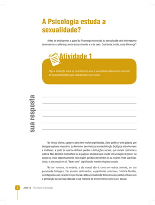 Aula 13  Psicologia da Educação
Atividade 1
suaresposta
A Psicologia estuda a
sexualidade?
Antes de analisarmos o papel da Psicologia no estudo da sexualidade seria interessante
observarmos a diferença entre esse conceito e o de sexo. Qual seria, então, essa diferença?
Faça a distinção entre os conceitos de sexo e sexualidade elaborando uma lista
de comportamentos que caracterizam um e outro.
No nosso idioma, a palavra sexo tem muitos significados. Sexo pode ser uma palavra que
designa o gênero masculino ou feminino, servindo para uma distinção biológica entre homens
e mulheres, a partir da qual se definem papéis e atribuições sociais, que variam conforme a
cultura. Mas também pode referir-se a qualquer atividade que resulte em sensação de prazer no
corpo ou, mais especificamente, nos órgãos genitais do homem ou da mulher. Pode significar,
ainda, o ato sexual em si, “fazer sexo” significando manter relações sexuais.
No ser humano, no entanto, o ato sexual não é, como em outros animais, um ato
puramente biológico. Ele envolve sentimentos, experiências anteriores, história familiar,
orientaçãosexual,característicasfísicaseatéespiritualidade;todosessesaspectosinfluenciam
a percepção sexual das pessoas e sua maneira de envolvimento com o ato  sexual.
 