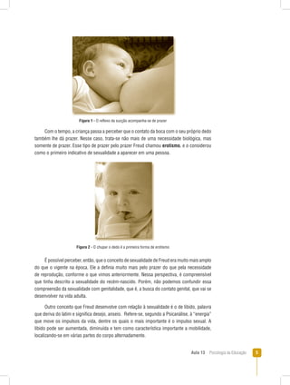 Aula 13  Psicologia da Educação 
Figura 1 - O reflexo da sucção acompanha-se de prazer
Com o tempo, a criança passa a perceber que o contato da boca com o seu próprio dedo
também lhe dá prazer. Nesse caso, trata-se não mais de uma necessidade biológica, mas
somente de prazer. Esse tipo de prazer pelo prazer Freud chamou erotismo, e o considerou
como o primeiro indicativo de sexualidade a aparecer em uma pessoa.
Figura 2 - O chupar o dedo é a primeira forma de erotismo
É possível perceber, então, que o conceito de sexualidade de Freud era muito mais amplo
do que o vigente na época. Ele a definia muito mais pelo prazer do que pela necessidade
de reprodução, conforme o que vimos anteriormente. Nessa perspectiva, é compreensível
que tinha descrito a sexualidade do recém-nascido. Porém, não podemos confundir essa
compreensão da sexualidade com genitalidade, que é, a busca do contato genital, que vai se
desenvolver na vida adulta.
Outro conceito que Freud desenvolve com relação à sexualidade é o de libido, palavra
que deriva do latim e significa desejo, anseio. Refere-se, segundo a Psicanálise, à “energia”
que move os impulsos da vida, dentre os quais o mais importante é o impulso sexual. A
libido pode ser aumentada, diminuída e tem como característica importante a mobilidade,
localizando-se em várias partes do corpo alternadamente.
 