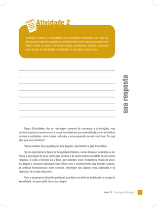 Aula 13  Psicologia da Educação 
Atividade 2
suarespostaEssas dificuldades não se restringem somente às conversas e orientações, mas
também à própria maneira como a nossa sociedade encara a sexualidade, como estabelece
normas e proibições, como impõe restrições a uma expressão sexual mais livre. Por que
será que isso acontece?
Vamos analisar essa questão por dois ângulos: pela História e pela Psicanálise.
Se nos reportamos à época da Antigüidade Clássica, vamos observar na Grécia ou em
Roma a percepção do sexo como algo positivo e às vezes mesmo revestido de um cunho
religioso. O culto a Dionísio ou a Baco, por exemplo, eram verdadeiros rituais de amor.
Os gregos e romanos educavam seus filhos com o conhecimento das funções sexuais,
as práticas homossexuais eram comuns, sobretudo nas classes mais abastadas e se
revestiam de caráter educativo.
Com o surgimento da família patriarcal, acontece uma série de dualidades no campo da
sexualidade, as quais estão descritas a seguir.
Descreva a seguir as dificuldades e/ou facilidade encontradas por você ao
discutir esse tema com pessoas de uma faixa etária menor que a sua, sejam seus
filhos, irmãos ou alunos. Se não teve essas experiências, imagine e descreva
quais seriam as dificuldades e facilidades na abordagem desse tema.
 