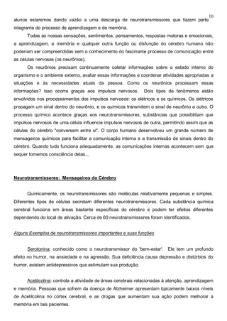 10
alunos estaremos dando vazão a uma descarga de neurotransmissores que fazem parte
integrante do processo de aprendizagem e de memória.
Todas as nossas sensações, sentimentos, pensamentos, respostas motoras e emocionais,
a aprendizagem, a memória e qualquer outra função ou disfunção do cérebro humano não
poderiam ser compreendidas sem o conhecimento do fascinante processo de comunicação entre
as células nervosas (os neurônios).
Os neurônios precisam continuamente coletar informações sobre o estado interno do
organismo e o ambiente externo, avaliar essas informações e coordenar atividades apropriadas a
situações e às necessidades atuais da pessoa. Como os neurônios processam essas
informações? Isso ocorre graças aos impulsos nervosos. Dois tipos de fenômenos estão
envolvidos nos processamentos dos impulsos nervosos: os elétricos e os químicos. Os elétricos
propagam um sinal dentro do neurônio, e os químicos transmitem o sinal de neurônio a outro. O
processo químico acontece graças aos neurotransmissores, substâncias que possibilitam que
impulsos nervosos de uma célula influencie impulsos nervosos de outra, permitindo assim que as
células do cérebro "conversem entre si". O corpo humano desenvolveu um grande número de
mensageiros químicos para facilitar a comunicação interna e a transmissão de sinais dentro do
cérebro. Quando tudo funciona adequadamente, as comunicações internas acontecem sem que
sequer tomemos consciência delas...
Neurotransmissores: Mensageiros do Cérebro
Quimicamente, os neurotransmissores são moléculas relativamente pequenas e simples.
Diferentes tipos de células secretam diferentes neurotransmissores. Cada substância química
cerebral funciona em áreas bastante específicas do cérebro e podem ter efeitos diferentes
dependendo do local de ativação. Cerca de 60 neurotransmissores foram identificados.
Alguns Exemplos de neurotransmissores importantes e suas funções
Serotonina: conhecido como o neurotransmissor do 'bem-estar'. Ele tem um profundo
efeito no humor, na ansiedade e na agressão. Sua deficiência causa depressão e distúrbios do
humor, existem antidepressivos que estimulam sua produção.
Acetilcolina: controla a atividade de áreas cerebrais relacionadas à atenção, aprendizagem
e memória. Pessoas que sofrem da doença de Alzheimer apresentam tipicamente baixos níveis
de Acetilcolina no córtex cerebral, e as drogas que aumentam sua ação podem melhorar a
memória em tais pacientes.
 