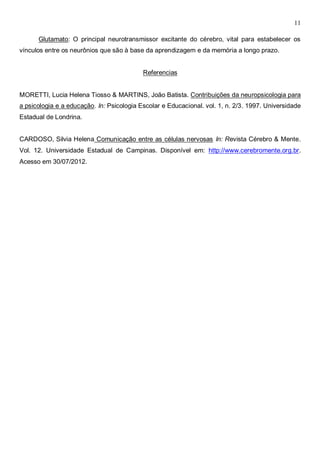 11
Glutamato: O principal neurotransmissor excitante do cérebro, vital para estabelecer os
vínculos entre os neurônios que são à base da aprendizagem e da memória a longo prazo.
Referencias
MORETTI, Lucia Helena Tiosso & MARTINS, João Batista. Contribuições da neuropsicologia para
a psicologia e a educação. In: Psicologia Escolar e Educacional. vol. 1, n. 2/3. 1997. Universidade
Estadual de Londrina.
CARDOSO, Silvia Helena Comunicação entre as células nervosas In: Revista Cérebro & Mente.
Vol. 12. Universidade Estadual de Campinas. Disponível em: http://www.cerebromente.org.br.
Acesso em 30/07/2012.
 