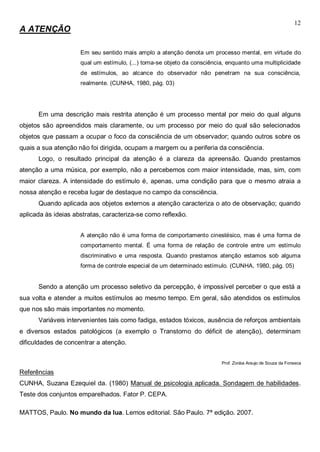 12
A ATENÇÃO
Em seu sentido mais amplo a atenção denota um processo mental, em virtude do
qual um estímulo, (...) torna-se objeto da consciência, enquanto uma multiplicidade
de estímulos, ao alcance do observador não penetram na sua consciência,
realmente. (CUNHA, 1980, pág. 03)
Em uma descrição mais restrita atenção é um processo mental por meio do qual alguns
objetos são apreendidos mais claramente, ou um processo por meio do qual são selecionados
objetos que passam a ocupar o foco da consciência de um observador; quando outros sobre os
quais a sua atenção não foi dirigida, ocupam a margem ou a periferia da consciência.
Logo, o resultado principal da atenção é a clareza da apreensão. Quando prestamos
atenção a uma música, por exemplo, não a percebemos com maior intensidade, mas, sim, com
maior clareza. A intensidade do estímulo é, apenas, uma condição para que o mesmo atraia a
nossa atenção e receba lugar de destaque no campo da consciência.
Quando aplicada aos objetos externos a atenção caracteriza o ato de observação; quando
aplicada às ideias abstratas, caracteriza-se como reflexão.
A atenção não é uma forma de comportamento cinestésico, mas é uma forma de
comportamento mental. É uma forma de relação de controle entre um estímulo
discriminativo e uma resposta. Quando prestamos atenção estamos sob alguma
forma de controle especial de um determinado estímulo. (CUNHA, 1980, pág. 05)
Sendo a atenção um processo seletivo da percepção, é impossível perceber o que está a
sua volta e atender a muitos estímulos ao mesmo tempo. Em geral, são atendidos os estímulos
que nos são mais importantes no momento.
Variáveis intervenientes tais como fadiga, estados tóxicos, ausência de reforços ambientais
e diversos estados patológicos (a exemplo o Transtorno do déficit de atenção), determinam
dificuldades de concentrar a atenção.
Prof. Zoráia Araujo de Souza da Fonseca
Referências
CUNHA, Suzana Ezequiel da. (1980) Manual de psicologia aplicada. Sondagem de habilidades.
Teste dos conjuntos emparelhados. Fator P. CEPA.
MATTOS, Paulo. No mundo da lua. Lemos editorial. São Paulo. 7ª edição. 2007.
 