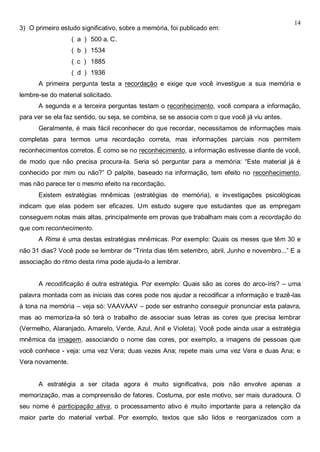 14
3) O primeiro estudo significativo, sobre a memória, foi publicado em:
( a ) 500 a. C.
( b ) 1534
( c ) 1885
( d ) 1936
A primeira pergunta testa a recordação e exige que você investigue a sua memória e
lembre-se do material solicitado.
A segunda e a terceira perguntas testam o reconhecimento, você compara a informação,
para ver se ela faz sentido, ou seja, se combina, se se associa com o que você já viu antes.
Geralmente, é mais fácil reconhecer do que recordar, necessitamos de informações mais
completas para termos uma recordação correta, mas informações parciais nos permitem
reconhecimentos corretos. É como se no reconhecimento, a informação estivesse diante de você,
de modo que não precisa procura-la. Seria só perguntar para a memória: “Este material já é
conhecido por mim ou não?” O palpite, baseado na informação, tem efeito no reconhecimento,
mas não parece ter o mesmo efeito na recordação.
Existem estratégias mnêmicas (estratégias de memória), e investigações psicológicas
indicam que elas podem ser eficazes. Um estudo sugere que estudantes que as empregam
conseguem notas mais altas, principalmente em provas que trabalham mais com a recordação do
que com reconhecimento.
A Rima é uma destas estratégias mnêmicas. Por exemplo: Quais os meses que têm 30 e
não 31 dias? Você pode se lembrar de “Trinta dias têm setembro, abril, Junho e novembro...” E a
associação do ritmo desta rima pode ajuda-lo a lembrar.
A recodificação é outra estratégia. Por exemplo: Quais são as cores do arco-íris? – uma
palavra montada com as iniciais das cores pode nos ajudar a recodificar a informação e trazê-las
à tona na memória – veja só: VAAVAAV – pode ser estranho conseguir pronunciar esta palavra,
mas ao memoriza-la só terá o trabalho de associar suas letras as cores que precisa lembrar
(Vermelho, Alaranjado, Amarelo, Verde, Azul, Anil e Violeta). Você pode ainda usar a estratégia
mnêmica da imagem, associando o nome das cores, por exemplo, a imagens de pessoas que
você conhece - veja: uma vez Vera; duas vezes Ana; repete mais uma vez Vera e duas Ana; e
Vera novamente.
A estratégia a ser citada agora é muito significativa, pois não envolve apenas a
memorização, mas a compreensão de fatores. Costuma, por este motivo, ser mais duradoura. O
seu nome é participação ativa, o processamento ativo é muito importante para a retenção da
maior parte do material verbal. Por exemplo, textos que são lidos e reorganizados com a
 