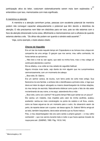 15
participação ativa do leitor, costumam sistematicamente serem mais bem explorados e
entendidos e por isso, memorizados com mais significado.
A memória e a atenção
A memória e a atenção caminham juntas, pessoas com excelente potencial de memória
podem não conseguir capacitar adequadamente o potencial que têm devido a distúrbios da
atenção. E não precisamos nem falar em distúrbios para ver isso, pois se não estamos com o
foco da atenção direcionado numa coisa, dificilmente a memorizaremos com a eficácia de quando
estamos atentos a ela. “Os olhos não podem ver quando o cérebro está ausente”.1
Veja, como exemplo, o texto abaixo citado:
Chaves da Vaguidão
Era um bar da moda naquele tempo em Copacabana e eu tomava meu uísque em
companhia de uma amiga. O garçom que nos servia, meu velho conhecido, há
horas tantas se aproximou:
_ Não leve a mal eu sair agora, que está na minha hora, mas o meu colega ali
continuará atendendo o senhor.
Ele se afastou, e eu voltei ao meu estado de vaguidão habitual.
Alguns minutos mais tarde, vejo diante de mim alguém que me cumprimentava
cerimoniosamente, com um movimento de cabeça:
_ Boa noite, Dr. Sabino.
Era um senhor careca, de óculos, num terno preto de corte meio antigo. Sua
fisionomia me era familiar, e embora não o identificasse a primeira vista, vi logo que
devia se tratar de algum advogado ou mesmo desembargador de minhas relações,
do meu tempo de escrivão. Naturalmente disfarcei como pude o fato de não estar
me lembrando de seu nome, e me ergui, estendendo-lhe a mão:
_ Boa noite, como vai o senhor? Há quanto tempo! Não quer sentar-se um pouco?
Ele vacilou um instante, mas impelido pelo calor de minha acolhida, acabou
aceitando: sentou-se meio constrangido na ponta da cadeira e ali ficou, erecto,
como se fosse erguer-se de um momento para o outro. Ao observá-lo assim de
perto, de repente deixei cair o queixo: sai dessa agora, Dr. Sabino! Minha amiga ali
ao lado, também boquiaberta, devia estar achando que eu ficara maluco.
Pois, o meu desembargador não era outro senão o próprio garçom – e meu velho
conhecido! – que nos servira durante toda à noite e que havia apenas trocado de
roupa para sair. (SABINO, 1980. Pág. 143 & 144)
1
Memorização p. 02.
 