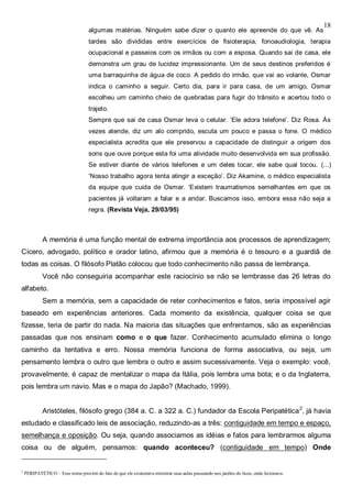 18
algumas matérias. Ninguém sabe dizer o quanto ele apreende do que vê. As
tardes são divididas entre exercícios de fisioterapia, fonoaudiologia, terapia
ocupacional e passeios com os irmãos ou com a esposa. Quando sai de casa, ele
demonstra um grau de lucidez impressionante. Um de seus destinos preferidos é
uma barraquinha de água de coco. A pedido do irmão, que vai ao volante, Osmar
indica o caminho a seguir. Certo dia, para ir para casa, de um amigo, Osmar
escolheu um caminho cheio de quebradas para fugir do trânsito e acertou todo o
trajeto.
Sempre que sai de casa Osmar leva o celular. ‘Ele adora telefone’. Diz Rosa. Às
vezes atende, diz um alo comprido, escuta um pouco e passa o fone. O médico
especialista acredita que ele preservou a capacidade de distinguir a origem dos
sons que ouve porque esta foi uma atividade muito desenvolvida em sua profissão.
Se estiver diante de vários telefones e um deles tocar, ele sabe qual tocou. (...)
‘Nosso trabalho agora tenta atingir a exceção’. Diz Akamine, o médico especialista
da equipe que cuida de Osmar. ‘Existem traumatismos semelhantes em que os
pacientes já voltaram a falar e a andar. Buscamos isso, embora essa não seja a
regra. (Revista Veja, 29/03/95)
A memória é uma função mental de extrema importância aos processos de aprendizagem;
Cícero, advogado, político e orador latino, afirmou que a memória é o tesouro e a guardiã de
todas as coisas. O filósofo Platão colocou que todo conhecimento não passa de lembrança.
Você não conseguiria acompanhar este raciocínio se não se lembrasse das 26 letras do
alfabeto.
Sem a memória, sem a capacidade de reter conhecimentos e fatos, seria impossível agir
baseado em experiências anteriores. Cada momento da existência, qualquer coisa se que
fizesse, teria de partir do nada. Na maioria das situações que enfrentamos, são as experiências
passadas que nos ensinam como e o que fazer. Conhecimento acumulado elimina o longo
caminho da tentativa e erro. Nossa memória funciona de forma associativa, ou seja, um
pensamento lembra o outro que lembra o outro e assim sucessivamente. Veja o exemplo: você,
provavelmente, é capaz de mentalizar o mapa da Itália, pois lembra uma bota; e o da Inglaterra,
pois lembra um navio. Mas e o mapa do Japão? (Machado, 1999).
Aristóteles, filósofo grego (384 a. C. a 322 a. C.) fundador da Escola Peripatética2
, já havia
estudado e classificado leis de associação, reduzindo-as a três: contiguidade em tempo e espaço,
semelhança e oposição. Ou seja, quando associamos as idéias e fatos para lembrarmos alguma
coisa ou de alguém, pensamos: quando aconteceu? (contiguidade em tempo) Onde
2
PERIPATÉTICO – Esse nome provém do fato de que ele costumava ministrar suas aulas passeando nos jardins do liceu, onde lecionava.
 