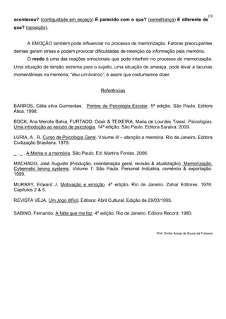 19
aconteceu? (contiguidade em espaço) É parecido com o que? (semelhança) É diferente de
que? (oposição).
A EMOÇÃO também pode influenciar no processo de memorização. Fatores preocupantes
demais geram stress e podem provocar dificuldades de retenção da informação pela memória.
O medo é uma das reações emocionais que pode interferir no processo de memorização.
Uma situação de tensão extrema para o sujeito, uma situação de ameaça, pode levar a lacunas
momentâneas na memória; “deu um branco”, é assim que costumamos dizer.
Referências
BARROS, Célia silva Guimarães. Pontos de Psicologia Escolar. 5ª edição. São Paulo. Editora
Ática. 1998.
BOCK, Ana Mercês Bahia, FURTADO, Odair & TEIXEIRA, Maria de Lourdes Trassi. Psicologias.
Uma introdução ao estudo de psicologia. 14ª edição. São Paulo. Editora Saraiva. 2009.
LURIA, A . R. Curso de Psicologia Geral. Volume III – atenção e memória. Rio de Janeiro. Editora
Civilização Brasileira. 1979.
_ . _ . A Mente e a memória. São Paulo. Ed. Martins Fontes. 2006.
MACHADO, José Augusto (Produção, coordenação geral, revisão & atualização). Memorização.
Cybernetic lening systems. Volume 1. São Paulo. Personal Indústria, comércio & exportação.
1999.
MURRAY, Edward J. Motivação e emoção. 4ª edição. Rio de Janeiro. Zahar Editores. 1978.
Capítulos 2 & 5.
REVISTA VEJA. Um Jogo difícil. Editora: Abril Cultural. Edição de 29/03/1995.
SABINO, Fernando. A falta que me faz. 4ª edição. Rio de Janeiro. Editora Record. 1980.
Prof. Zoráia Araujo de Souza da Fonseca
 