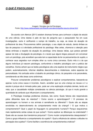 2
O QUE É PSICOLOGIA?
Imagem: Sócrates (pai da Psicologia)
Fonte: http://www.reidaverdade.com/filosofo-socrates-biografia-resumo-obras.html
De acordo com Alencar (2011) existem diversas formas para conhecer o objeto de estudo
de uma ciência. Uma destas é pelo do tipo de pergunta que o pesquisador faz em suas
investigações; outra é verificando o campo de trabalho, ou seja, as áreas de atuação do
profissional da área. Procuraremos definir psicologia, o seu objeto de estudo, dando ênfase ao
tipo de pesquisa e à atividade profissional do psicólogo. Mas antes, chama-se a atenção para
ideias errôneas a respeito da atuação do psicólogo. Uma dessas ideias, que parece persistir
apesar de toda a divulgação da psicologia, é o receio que alguns leigos possuem em conversar
com um psicólogo, pois acreditam que este tem a capacidade de ler os pensamentos do sujeito, e
conhecer seus segredos num simples olhar ou numa única conversa. Outro mito é o de que
alguns indivíduos já nascem psicólogos, confundindo o trabalho psicológico com a prática dar
conselhos. Outros acham que os testes psicológicos são uma espécie de instrumento mágico que
podem, automaticamente, informar detalhes desconhecidos e misteriosos, sobre aspectos da
personalidade. Há confusão entre o trabalho do psicólogo clinico, do psiquiatra e do psicanalista,
considerando as três áreas como sinônimas.
Procurar compreender problemas psicológicos e explicar comportamentos, baseando-se
apenas numa única causa é incorreto. Assim, acreditar que se uma criança se recusa a ir a
escola é porque ela é mimada pelos pais, pode ser uma explicação simplista demais, tendo em
vista, que a causalidade múltipla considerada na ciência psicologia. Já que é muito grande a
quantidade de variáveis que influenciam o comportamento.
A Psicologia investiga problemas diversos, tais como: Quais fatores são responsáveis
pelos diferentes tipos de retardos? / Como ocorre a aprendizagem? / O processo de
aprendizagem no homem e nos animais é semelhante ou diferente? / Quais são as etapas
envolvidas no desenvolvimento do comportamento motor da criança? / O que motiva o
comportamento?/ Qual o papel da linguagem no pensamento humano?/ Porque esquecemos
mais rapidamente certas coisas do que outras? / Como explicar as diferenças na criatividade? /
Quais são as causas dos transtornos psíquicos? / Como mudar comportamentos desajustados? /
Como o grupo influencia o comportamento do sujeito? / Qual a influência de valores e atitudes na
percepção dos sujeitos? / Como facilitar a ocorrência de comportamentos criativos?
 