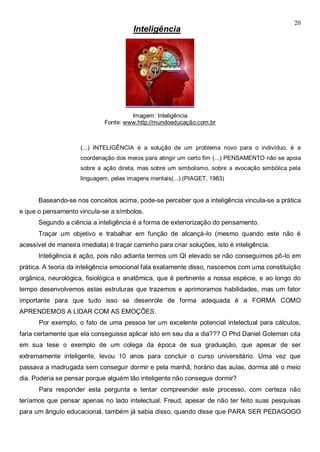 20
Inteligência
Imagem: Inteligência
Fonte: www.http://mundoeducação.com.br
(...) INTELIGÊNCIA é a solução de um problema novo para o indivíduo, é a
coordenação dos meios para atingir um certo fim (...) PENSAMENTO não se apoia
sobre a ação direta, mas sobre um simbolismo, sobre a evocação simbólica pela
linguagem, pelas imagens mentais(...) (PIAGET, 1983)
Baseando-se nos conceitos acima, pode-se perceber que a inteligência vincula-se a prática
e que o pensamento vincula-se a símbolos.
Segundo a ciência a inteligência é a forma de exteriorização do pensamento.
Traçar um objetivo e trabalhar em função de alcançá-lo (mesmo quando este não é
acessível de maneira imediata) é traçar caminho para criar soluções, isto é inteligência.
Inteligência é ação, pois não adianta termos um QI elevado se não conseguimos pô-lo em
prática. A teoria da inteligência emocional fala exatamente disso, nascemos com uma constituição
orgânica, neurológica, fisiológica e anatômica, que é pertinente a nossa espécie, e ao longo do
tempo desenvolvemos estas estruturas que trazemos e aprimoramos habilidades, mas um fator
importante para que tudo isso se desenrole de forma adequada é a FORMA COMO
APRENDEMOS A LIDAR COM AS EMOÇÕES.
Por exemplo, o fato de uma pessoa ter um excelente potencial intelectual para cálculos,
faria certamente que ela conseguisse aplicar isto em seu dia a dia??? O Phd Daniel Goleman cita
em sua tese o exemplo de um colega da época de sua graduação, que apesar de ser
extremamente inteligente, levou 10 anos para concluir o curso universitário. Uma vez que
passava a madrugada sem conseguir dormir e pela manhã, horário das aulas, dormia até o meio
dia. Poderia se pensar porque alguém tão inteligente não consegue dormir?
Para responder esta pergunta e tentar compreender este processo, com certeza não
teríamos que pensar apenas no lado intelectual. Freud, apesar de não ter feito suas pesquisas
para um ângulo educacional, também já sabia disso, quando disse que PARA SER PEDAGOGO
 