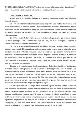 21
É PRECISO ENXERGAR A ALMA HUMANA. Com certeza ele sabia o que estava dizendo, pois
para se pesquisar o sujeito, deve-se valorizar o que há de subjetivo em cada um.
O QUOCIENTE INTELECTUAL
No ano 3000 a. C., na China, já havia alguns relatos de testes aplicados para selecionar
funcionários civis.
Em 1838 um médico francês chamado Esquirol, implantou uma medida classificatória para
ajudar no tratamento de “doentes mentais”, dividia-os em níveis de maior e menor retardo mental;
objetivando tornar o tratamento mais adequado para cada um deles. Porém, a medida de Esquirol
era apenas classificatória, ela podia dizer quem estava melhor ou pior, mas não dizia o quanto,
não quantificava.
Em 1883, o Inglês Galton efetiva o primeiro instrumento psicológico por meio de medida
(ou teste psicológico como conhecemos hoje em dia), ele fazia avaliações sensoriais e
correlacionava-as com o desempenho intelectual.
Em 1890, o Americano Cattell desenvolveu medidas de diferenças individuais e inaugurou
o termo “teste mental”. Ele estava literalmente ‘remando contra a maré’ para as exigências que a
sua época fazia. Era um tempo em que as pesquisas buscavam o que os seres humanos tinham
de similar e as diferenças eram vistas como desvios do padrão ou erros, não havia muita ênfase
ou preocupação com as questões individuais ou pessoais que estava por traz de um
comportamento aparentemente ”desviado”. Mas James M. Cattell acabou fazendo sucesso
internacional devido a sua ousadia.
Contudo, os próprios testes de Cattell, inspirados em Galton, logo, também vinculados com
a medida sensorial, começaram a não obter correlação de fidedignidade com a realidade. Eles
eram aplicados nas escolas universitárias com o intuito de medir o nível dos alunos nos EUA. Só
que não se mostravam congruentes com as avaliações que os professores faziam e não
condiziam com o desempenho dos alunos. De fato estes testes não mediam funções amplas
como a memória e a atenção, eles eram testes específicos que mediam algumas habilidades
específicas, não eram medidas de potencial geral do sujeito.
Foi então que em 1904, na França, Alfred Binet com objetivo inicial de verificar se crianças
com problemas de deficiência mental estavam melhorando, sob um ponto de vista intelectual,
através das estimulações oferecidas em programas especiais, criou o seguinte método: várias
crianças consideradas normais eram divididas em grupos de idades específicas e vários
problemas eram colocados para as crianças resolverem; percebeu-se então que um percentual
significativo de problemas era resolvido por crianças de uma determinada faixa etária enquanto
outro grupo (de outra faixa etária) resolvia com facilidade outros problemas. Daí começou a se
estimar uma faixa de “normalidade” para a inteligência, de acordo com a idade.
 