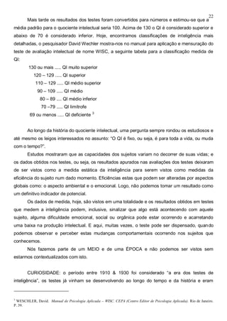 22
Mais tarde os resultados dos testes foram convertidos para números e estimou-se que a
média padrão para o quociente intelectual seria 100. Acima de 130 o QI é considerado superior e
abaixo de 70 é considerado inferior. Hoje, encontramos classificações de inteligência mais
detalhadas, o pesquisador David Wechler mostra-nos no manual para aplicação e mensuração do
teste de avaliação intelectual de nome WISC, a seguinte tabela para a classificação medida de
QI:
130 ou mais ..... QI muito superior
120 – 129 ..... QI superior
110 – 129 ..... QI médio superior
90 – 109 ..... QI médio
80 – 89 .... QI médio inferior
70 –79 ..... QI limítrofe
69 ou menos ..... QI deficiente 3
Ao longo da história do quociente intelectual, uma pergunta sempre rondou os estudiosos e
até mesmo os leigos interessados no assunto: “O QI é fixo, ou seja, é para toda a vida, ou muda
com o tempo?”.
Estudos mostraram que as capacidades dos sujeitos variam no decorrer de suas vidas; e
os dados obtidos nos testes, ou seja, os resultados apurados nas avaliações dos testes deixaram
de ser vistos como a medida estática da inteligência para serem vistos como medidas da
eficiência do sujeito num dado momento. Eficiências estas que podem ser alteradas por aspectos
globais como: o aspecto ambiental e o emocional. Logo, não podemos tomar um resultado como
um definitivo indicador de potencial.
Os dados de medida, hoje, são vistos em uma totalidade e os resultados obtidos em testes
que medem a inteligência podem, inclusive, sinalizar que algo está acontecendo com aquele
sujeito, alguma dificuldade emocional, social ou orgânica pode estar ocorrendo e acarretando
uma baixa na produção intelectual. E aqui, muitas vezes, o teste pode ser dispensado, quando
podemos observar e perceber estas mudanças comportamentais ocorrendo nos sujeitos que
conhecemos.
Nós fazemos parte de um MEIO e de uma ÉPOCA e não podemos ser vistos sem
estarmos contextualizados com isto.
CURIOSIDADE: o período entre 1910 & 1930 foi considerado “a era dos testes de
inteligência”, os testes já vinham se desenvolvendo ao longo do tempo e da história e eram
3
WESCHLER, David. Manual de Psicologia Aplicada – WISC. CEPA (Centro Editor de Psicologia Aplicada). Rio de Janeiro.
P. 39.
 