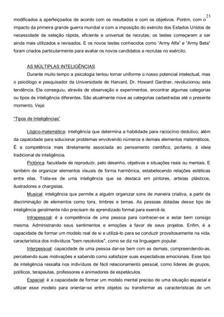 23
modificados a aperfeiçoados de acordo com os resultados e com os objetivos. Porém, com o
impacto da primeira grande guerra mundial e com a imposição do exército dos Estados Unidos de
necessidade de seleção rápida, eficiente e universal de recrutas; os testes começaram a ser
ainda mais utilizados e revisados. E os novos testes conhecidos como “Army Alfa” e “Army Beta“
foram criados particularmente para avaliar os novos candidatos a recrutas no exército.
AS MÚLTIPLAS INTELIGÊNCIAS
Durante muito tempo a psicologia tentou tornar uniforme o nosso potencial intelectual, mas
o psicólogo e pesquisador da Universidade de Harvard, Dr. Howard Gardner, revolucionou esta
tendência. Ele conseguiu, através de observação e experimentos, encontrar algumas categorias
ou tipos de inteligência diferentes. São atualmente nove as categorias cadastradas até o presente
momento. Veja:
“Tipos de Inteligências”
Lógico-matemática: inteligência que determina a habilidade para raciocínio dedutivo, além
da capacidade para solucionar problemas envolvendo números e demais elementos matemáticos.
É a competência mais diretamente associada ao pensamento cientifico, portanto, à ideia
tradicional de inteligência.
Pictórica: faculdade de reproduzir, pelo desenho, objetivos e situações reais ou mentais. E
também de organizar elementos visuais de forma harmônica, estabelecendo relações estéticas
entre elas. Trata-se de uma inteligência que se destaca em pintores, artistas plásticos,
ilustradores e chargistas.
Musical: inteligência que permite a alguém organizar sons de maneira criativa, a partir da
discriminação de elementos como tons, timbres e temas. As pessoas dotadas desse tipo de
inteligência geralmente não precisam de aprendizado formal para exercê-la.
Intrapessoal: é a competência de uma pessoa para conhecer-se e estar bem consigo
mesma. Administrando seus sentimentos e emoções a favor de seus projetos. Enfim, é a
capacidade de formar um modelo real de si e utilizá-lo para se conduzir proveitosamente na vida,
característica dos indivíduos "bem resolvidos", como se diz na linguagem popular.
Interpessoal: capacidade de uma pessoa dar-se bem com as demais, compreendendo-as,
percebendo suas motivações e sabendo como satisfazer suas expectativas emocionais. Esse tipo
de inteligência ressalta nos indivíduos de fácil relacionamento pessoal, como lideres de grupos,
políticos, terapeutas, professores e animadores de espetáculos.
Espacial: é a capacidade de formar um modelo mental preciso de uma situação espacial e
utilizar esse modelo para orientar-se entre objetos ou transformar as características de um
 