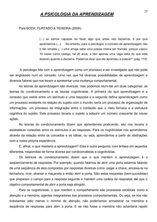 25
A PSICOLOGIA DA APRENDIZAGEM
Para BOCK, FURTADO & TEIXEIRA (2009):
(...) se somos capazes de fazer algo que antes não fazíamos, é por que
aprendemos (...). No entanto, para a psicologia, o conceito de aprendizagem não
é tão simples (...) uma amiga sabe uma poesia inteira em francês, porque copiou
10 vezes como castigo, há 20 anos, e tem apenas uma vaga idéia do que está
dizendo quando a declama. Podemos dizer que ela aprendeu a poesia?” (pág. 114)
A psicologia lida com a aprendizagem como um processo a ser investigado que não pode
ser englobado num só conceito. Uma vez que há diversas possibilidades de aprendizagem e
diversos fatores que nos levam a apresentar uma mudança comportamental.
As teorias da aprendizagem são diversas, mas podemos reuni-las em duas categorias: as
teorias do condicionamento e as teorias cognitivistas. A primeira diz que aprendizagem é a
conexão que existe entre um estímulo e uma resposta e a segunda define aprendizagem como
um processo existente na relação do sujeito com o mundo; seria um processo de organização de
informações, um processo de integração entre o conteúdo que o meio fornece e a estrutura
cognitiva do sujeito. Este processo levaria o sujeito a adquirir um número crescente de novas
ações.
As teorias do condicionamento dizem que aprendemos praticando, isto nos levaria a
estabelecer conexões entre os estímulos e as respostas. Para os cognitivistas nós aprendemos
através da relação entre os conceitos e as idéias, ou seja, aprendemos a partir de abstrações
com a nossa própria experiência.
E, afinal, o que manteria a aprendizagem? Esta é outra pergunta, com ênfase em aspectos
diferentes, respondida de forma diversa por condicionalistas e cognitivistas.
Os teóricos do condicionamento dizem que o que mantém a aprendizagem é o
seqüenciamento de respostas. Por exemplo: quando falamos de abrir uma porta estamos falando
de uma seqüência de atos compostos por respostas diversas como: pegar a chave, encaixa-la na
fechadura, virar, abaixar a maçaneta e então abrir a porta. São estas respostas (bem-sucedidas)
que preparam o campo para a resposta seguinte e mantém uma cadeia de respostas até que o
objetivo comportamental de abrir a porta seja atingido.
Para os cognitivistas, o que mantém o comportamento são processos cerebrais como a
atenção e a memória, agentes integradores dos processos comportamentais. Ou seja, se nós não
tivéssemos pelo menos o mínimo de atenção, não poderíamos armazenar na memória a
seqüência de respostas para abrir a porta. E se não fosse a memória não adiantaria repetir
 