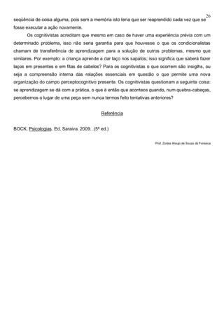 26
seqüência de coisa alguma, pois sem a memória isto teria que ser reaprendido cada vez que se
fosse executar a ação novamente.
Os cognitivistas acreditam que mesmo em caso de haver uma experiência prévia com um
determinado problema, isso não seria garantia para que houvesse o que os condicionalistas
chamam de transferência de aprendizagem para a solução de outros problemas, mesmo que
similares. Por exemplo: a criança aprende a dar laço nos sapatos; isso significa que saberá fazer
laços em presentes e em fitas de cabelos? Para os cognitivistas o que ocorrem são insigths, ou
seja a compreensão interna das relações essenciais em questão o que permite uma nova
organização do campo perceptocognitivo presente. Os cognitivistas questionam a seguinte coisa:
se aprendizagem se dá com a prática, o que é então que acontece quando, num quebra-cabeças,
percebemos o lugar de uma peça sem nunca termos feito tentativas anteriores?
Referência
BOCK. Psicologias. Ed. Saraiva. 2009. .(5ª ed.)
Prof. Zoráia Araujo de Souza da Fonseca
 