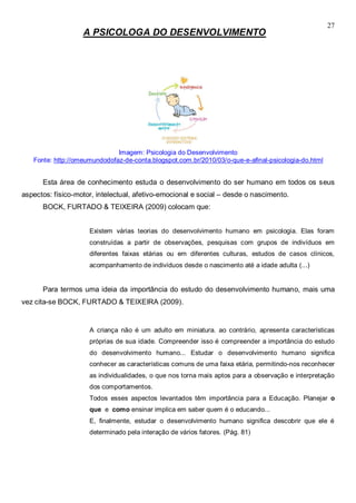 27
A PSICOLOGA DO DESENVOLVIMENTO
Imagem: Psicologia do Desenvolvimento
Fonte: http://omeumundodofaz-de-conta.blogspot.com.br/2010/03/o-que-e-afinal-psicologia-do.html
Esta área de conhecimento estuda o desenvolvimento do ser humano em todos os seus
aspectos: físico-motor, intelectual, afetivo-emocional e social – desde o nascimento.
BOCK, FURTADO & TEIXEIRA (2009) colocam que:
Existem várias teorias do desenvolvimento humano em psicologia. Elas foram
construídas a partir de observações, pesquisas com grupos de indivíduos em
diferentes faixas etárias ou em diferentes culturas, estudos de casos clínicos,
acompanhamento de indivíduos desde o nascimento até a idade adulta (...)
Para termos uma ideia da importância do estudo do desenvolvimento humano, mais uma
vez cita-se BOCK, FURTADO & TEIXEIRA (2009).
A criança não é um adulto em miniatura. ao contrário, apresenta características
próprias de sua idade. Compreender isso é compreender a importância do estudo
do desenvolvimento humano... Estudar o desenvolvimento humano significa
conhecer as características comuns de uma faixa etária, permitindo-nos reconhecer
as individualidades, o que nos torna mais aptos para a observação e interpretação
dos comportamentos.
Todos esses aspectos levantados têm importância para a Educação. Planejar o
que e como ensinar implica em saber quem é o educando...
E, finalmente, estudar o desenvolvimento humano significa descobrir que ele é
determinado pela interação de vários fatores. (Pág. 81)
 