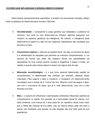28
FATORES QUE INFLUENCIAM O DESENVLVIMENTO HUMANO
Vários fatores permanentemente associados, e também em permanente interação, afetam
todos os aspectos do desenvolvimento humano. São eles:
 Hereditariedade – corresponde à carga genética que estabelece o potencial do
indivíduo, que pode ou não desenvolver-se. Existem algumas pesquisas que
mostram os aspectos genéticos da inteligência. No entanto, a inteligência pode
desenvolver-se aquém ou além do seu potencial, dependendo das condições que
encontra no meio.
 Crescimento orgânico – refere-se ao aspecto físico. Ou seja, ao aumento de altura
e a estabilização do esqueleto que permitem ao indivíduo comportamentos, e, um
domínio do mundo que antes não existiam. Pense nas possibilidades de
descobertas de uma criança quando começa a engatinhar e depois a andar, em
relação a quando esta criança estava no berço com alguns dias de vida.
 Maturação neurofisiológica - é o que torna possível determinado padrão de
comportamento. A alfabetização das crianças, por exemplo, depende dessa
maturação. Para segurar o lápis e maneja-lo, é necessário um desenvolvimento
neurológico que a criança de 2, 3 anos não tem. Observe como ela segura o lápis,
não com o movimento de pinça, que já é mais desenvolvido, mas com a mão
fechada num todo.
 Meio – o conjunto de influências e estimulações ambientais influenciam padrões de
comportamento no sujeito. Por exemplo, se a estimulação verbal for intensa, num
dado ambiente, uma criança de 3 anos pode ter um repertório verbal muito maior
que a média das crianças de sua idade, mas, ao mesmo tempo, pode não subir e
descer com facilidade uma escada, se esta situação não tiver feito parte de sua
experiência.
 