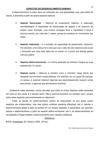 29
ASPECTOS DO DESENVOLVIMENTO HUMANO
O desenvolvimento humano deve ser entendido em uma globalidade, mas, para efeito de
estudo, é abordado a partir de quatro aspectos básicos:
 Aspecto físico-motor – refere-se ao crescimento orgânico, à maturação
neurofisiológica, à capacidade de manipulação de objetos e de exercício do
próprio corpo. Exemplo: uma criança consegue levar a mamadeira á boca e
toma-la sozinha, por volta dos 7 meses, porque já coordena os movimentos das
mãos.
 Aspecto intelectual – é a evolução da capacidade de pensamento, raciocínio.
Por exemplo, uma criança de 2 anos que usa o cabo de uma vassoura para puxar
o brinquedo que rolou para baixo de um móvel, ou o jovem que planeja gastos
com seu salário.
 Aspecto afetivo-emocional – é a forma particular do indivíduo integrar as suas
experiências. É o sentir...
 Aspecto social – refere-se à maneira como o indivíduo reage diante das
situações que envolvem outras pessoas. Por exemplo, em um grupo de crianças,
no parque, é possível observar algumas que espontaneamente buscam outras
para brincar, e algumas que permanecem sozinhas.
Analisando estes exemplos, vamos perceber que todos os outros aspectos estão presentes
em cada um dos casos. E é sempre assim. Não é possível encontrar um exemplo ‘puro’, porque
todos estes aspectos permanentemente se relacionam.
Todas as teorias do desenvolvimento partem do pressuposto de que esses quatro
aspectos são indissociados, mas elas podem enfatizar aspectos diferentes, isto é, estudar o
desenvolvimento global a partir da ênfase em um desses aspectos. A psicanálise, por exemplo,
estuda o desenvolvimento a partir do aspecto afetivo-emocional, isto é, do desenvolvimento da
sexualidade e Piaget enfatiza o desenvolvimento sob o aspecto intelectual.
Referência
BOCK. Psicologias. Ed. Saraiva. 2009. .(5ª ed.)
Prof. Zoráia Araujo de Souza da Fonseca
 
