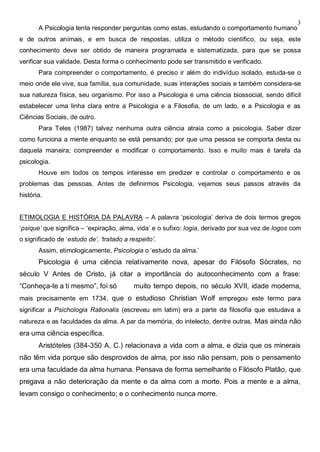 3
A Psicologia tenta responder perguntas como estas, estudando o comportamento humano
e de outros animais, e em busca de respostas, utiliza o método científico, ou seja, este
conhecimento deve ser obtido de maneira programada e sistematizada, para que se possa
verificar sua validade. Desta forma o conhecimento pode ser transmitido e verificado.
Para compreender o comportamento, é preciso ir além do indivíduo isolado, estuda-se o
meio onde ele vive, sua família, sua comunidade, suas interações sociais e também considera-se
sua natureza física, seu organismo. Por isso a Psicologia é uma ciência biossocial, sendo difícil
estabelecer uma linha clara entre a Psicologia e a Filosofia, de um lado, e a Psicologia e as
Ciências Sociais, de outro.
Para Teles (1987) talvez nenhuma outra ciência atraia como a psicologia. Saber dizer
como funciona a mente enquanto se está pensando; por que uma pessoa se comporta desta ou
daquela maneira; compreender e modificar o comportamento. Isso e muito mais é tarefa da
psicologia.
Houve em todos os tempos interesse em predizer e controlar o comportamento e os
problemas das pessoas. Antes de definirmos Psicologia, vejamos seus passos através da
história.
ETIMOLOGIA E HISTÓRIA DA PALAVRA – A palavra ‘psicologia’ deriva de dois termos gregos
‘psique’ que significa – ‘expiração, alma, vida’ e o sufixo: logia, derivado por sua vez de logos com
o significado de ‘estudo de’, ‘tratado a respeito’.
Assim, etimologicamente, Psicologia o ‘estudo da alma.’
Psicologia é uma ciência relativamente nova, apesar do Filósofo Sócrates, no
século V Antes de Cristo, já citar a importância do autoconhecimento com a frase:
“Conheça-te a ti mesmo”, foi só muito tempo depois, no século XVII, idade moderna,
mais precisamente em 1734, que o estudioso Christian Wolf empregou este termo para
significar a Psichologia Rationalis (escreveu em latim) era a parte da filosofia que estudava a
natureza e as faculdades da alma. A par da memória, do intelecto, dentre outras. Mas ainda não
era uma ciência específica.
Aristóteles (384-350 A. C.) relacionava a vida com a alma, e dizia que os minerais
não têm vida porque são desprovidos de alma, por isso não pensam, pois o pensamento
era uma faculdade da alma humana. Pensava de forma semelhante o Filósofo Platão, que
pregava a não deterioração da mente e da alma com a morte. Pois a mente e a alma,
levam consigo o conhecimento; e o conhecimento nunca morre.
 