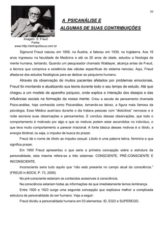 30
Imagem: S. Freud
Fonte:
www.http://antropofocus.com.br
A PSICANÁLISE E
ALGUMAS DE SUAS CONTRIBUIÇÕES
Sigmund Freud nasceu em 1856, na Áustria, e faleceu em 1939, na Inglaterra. Aos 16
anos ingressou na faculdade de Medicina e até os 20 anos de idade, estudou a fisiologia da
mente humana, tentando. Quando um pesquisador chamado Waldayer, alcança antes de Freud,
a técnica que comprova a existência das células específicas do sistema nervoso. Aqui, Freud
afasta-se dos estudos fisiológicos para se dedicar ao psiquismo humano.
Através da observação de muitos pacientes afetados por problemas emocionais,
Freud foi montando e atualizando sua teoria durante todo o seu tempo de estudo. Até que
chegou a um modelo de aparelho psíquico, onde explica a interação dos desejos e das
influências sociais na formação da nossa mente. Criou a escola de pensamento chamada
Psico-análise, hoje conhecida como Psicanálise, tornando-se talvez, a figura mais famosa da
psicologia. Esse Médico austríaco durante o dia tratava pessoas com “distúrbios” nervosos e à
noite escrevia suas observações e pensamentos. E concluiu dessas observações, que todo o
comportamento é motivado por algo e que os motivos podem estar escondidos no indivíduo, o
que leva muito comportamento a parecer irracional. A fonte básica desses motivos é a libido, a
energia libidinal, ou seja, o impulso de busca do prazer.
Freud dá o nome de libido ao impulso sexual. Libido é uma palavra latina, feminina e que
significa prazer.
Em 1900 Freud apresentou o que seria a primeira concepção sobre a estrutura da
personalidade, esta mesma refere-se a três sistemas: CONSCIENTE, PRÉ-CONSCIENTE E
INCONSCIENTE.
Inconsciente seria tudo aquilo que “não está presente no campo atual da consciência.”
(FREUD in BOCK, P. 73, 2009)
No pré-consciente estariam os conteúdos acessíveis à consciência.
Na consciência estariam todas as informações de que imediatamente temos lembrança.
Entre 1920 e 1923 surge uma segunda concepção que explicava melhor a complicada
estrutura de personalidade do ser humano. Veja a seguir:
Freud dividiu a personalidade humana em 03 elementos: ID, EGO e SUPEREGO.
 