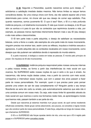 31
O ID: Segundo a Psicanálise, quando nascemos somos puro desejo, e
solicitamos a satisfação imediata destes mesmos. Não temos limites ou sequer temos
consciência destes. Se uma criança chora com fome, ela não saberá esperar até a hora
determinada para comer, irá chorar até que seu desejo de comer seja satisfeito. Pois
quando nascemos, somos puramente ID. O que é isso? Bom, o ID é a mais profunda
instância psíquica, e é totalmente inconsciente. É nele que moram os desejos, é do ID que
vêm os sonhos e é para lá que vão os conteúdos que reprimimos durante a vida, por
exemplo, as pessoas menos reprimidas interiormente liberam mais o seu ID (seu desejo)
e são mais soltas e descontraídas.
O ID tem parte inata e parte adquirida, o desejo de satisfazer as necessidades
básicas, como a fome e a sede, são exemplos de uma parte inata do nosso inconsciente,
ninguém precisa nos ensinar isso, assim como os reflexos, impulsos e instintos sexuais e
agressivos. A parte adquirida são os conteúdos recalcados em nosso inconsciente, como
desejos que não puderam ser satisfeitos devido à repressão do mundo externo.
É a parte irracional, é biológico e existe em todas as pessoas. É movido pelo princípio do
prazer. Os impulsos do ID são inconscientes.
O SUPEREGO: instância psíquica responsável pelas nossas censuras internas
e pelos nossos limites, se forma a partir das interferências do meio social em que
vivemos. No SUPEREGO estão nossas noções do que é certo e do que é errado. Ao
nascermos, não temos noção destas coisas, mas a partir do convívio com meio social,
começamos a internalizar essas noções, que com o passar dos anos passam a fazer
parte de nossa personalidade. Por exemplo: quem é que precisa parar para pensar
perante uma ordem de sair de casa completamente nú? Ninguém perde o seu tempo
filosofando se seria isto certo ou errado, pois automaticamente sabemos que esta não é
uma conduta comum em nosso meio. Ou seja, este nosso limite foi aprendido através do
meio social em que vivemos e como nos formamos neste meio, as aprendizagens morais
que tivemos nele, passam também a ser parte de nós.
Desde que nascemos já estamos inseridos num grupo social, do qual vamos recebendo
influências constantes. Deste grupo vamos absorvendo, aos poucos, os conceitos e regras morais
que vão construir parte de nossa personalidade. É esta força, adquirida ao longo de nossas vidas,
que chamamos SUPEREGO.
O ID e o SUPEREGO são forças opostas dentro de nós, uma vez que o ID é regido pelo
prazer e o SUPEREGO pelos conceitos morais.
 