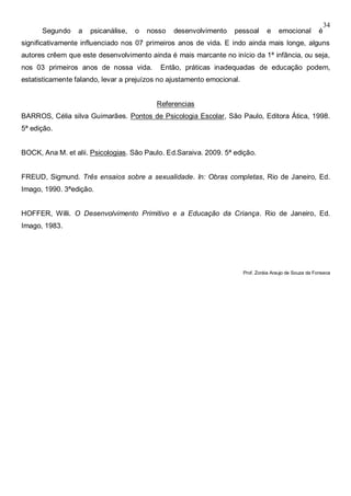 34
Segundo a psicanálise, o nosso desenvolvimento pessoal e emocional é
significativamente influenciado nos 07 primeiros anos de vida. E indo ainda mais longe, alguns
autores crêem que este desenvolvimento ainda é mais marcante no início da 1ª infância, ou seja,
nos 03 primeiros anos de nossa vida. Então, práticas inadequadas de educação podem,
estatisticamente falando, levar a prejuízos no ajustamento emocional.
Referencias
BARROS, Célia silva Guimarães. Pontos de Psicologia Escolar, São Paulo, Editora Ática, 1998.
5ª edição.
BOCK, Ana M. et alii. Psicologias. São Paulo. Ed.Saraiva. 2009. 5ª edição.
FREUD, Sigmund. Três ensaios sobre a sexualidade. In: Obras completas, Rio de Janeiro, Ed.
Imago, 1990. 3ªedição.
HOFFER, Willi. O Desenvolvimento Primitivo e a Educação da Criança. Rio de Janeiro, Ed.
Imago, 1983.
Prof. Zoráia Araujo de Souza da Fonseca
 