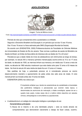35
ADOLESCÊNCIA
Imagem: Turma da Mônica Jovem
Fonte: http://panoramageek.wordpress.com/2008/11/30/turma-da-monica-jovem-um-beijo-e-quatro-edicoes-depois/
Período da vida que compreende entre a puberdade e a virilidade.
Segundo o Dicionário Brasileiro de Educação é um período que vai dos 13 aos 18 anos.
Dos 10 aos 19 anos é a faixa estimada pela OMS (Organização Mundial de Saúde).
De acordo com (EISENSTEIN, 2005) Professora-doutora da Faculdade de Ciências Médicas
da Universidade do Estado do Rio de Janeiro, “Nas normas e políticas de saúde do Ministério de
Saúde do Brasil, os limites da faixa etária de interesse são as idades de 10 a 24 anos”.
Percebe-se que a idade média do início da adolescência vem diminuindo ao longo do tempo,
por exemplo, no século XIX a menarca (primeira menstruação) ocorria entre os 15 e os 17 anos
de idade; na década de 1930, as meninas tinham sua menarca, em média aos 13 anos e meio de
idade, na década de 1960 estudos mostravam que esta idade caíra para 12 anos e 03 meses de
idade. No final do século XX esta média de idade fica em 12 anos e 2 meses.
Nos padrões de hoje, a puberdade precoce só é considerada precoce se ocorre
desenvolvimento mamário e aparecimento de pelos antes dos sete anos de idade. O ciclo
menstrual tem se iniciado antes dos 10 anos de idade.
EISENSTEIN (2005) nos coloca que :
É importante enfatizar que, devido às características de variabilidade e diversidade
dos parâmetros biológicos e psicossociais que ocorrem nesta época, e
denominadas de assincronia de maturação, a idade cronológica, apesar de ser o
quesito mais usado, muitas vezes não é o melhor critério descritivo em estudos
clínicos, antropológicos e comunitários ou populacionais.
 A adolescência é um estágio de maturação biológica e psicológica do ser.
Características principais:
1) Busca de si mesmo e de uma identidade própria – esta se revela através de
comportamentos que demonstram claramente o desejo de fazer coisas, sozinho.
 