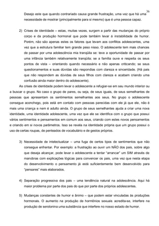 36
Desejo este que quando contrariado causa grande frustração, uma vez que há uma
necessidade de mostrar (principalmente para si mesmo) que é uma pessoa capaz.
2) Crises de identidade – estas, muitas vezes, surgem a partir das mudanças do próprio
corpo e da produção hormonal que pode também levar á instabilidade de humor.
Porém, não são apenas estes os fatores que levam aos conflitos adolescentes, uma
vez que a estrutura familiar tem grande peso nisso. O adolescente tem mais chances
de passar por uma adolescência mia tranqüila se: teve a oportunidade de passar por
uma infância também relativamente tranqüila; se a família ouve e respeita os seus
pontos de vista – orientando quando necessário e não apenas criticando; se seus
questionamentos e suas dúvidas são respondias com clareza e sinceridade. (Há pais
que não respondem as dúvidas de seus filhos com clareza e acabam criando uma
confusão ainda maior dentro do adolescente).
As crises de identidade podem levar o adolescente a refugiar-se em seu mundo interior ou
a buscar o grupo. No caso o grupo de pares, ou seja, de seus iguais, de seus semelhantes de
pessoas que apresentam os sentimentos semelhantes aos seus. No grupo o adolescente
consegue aconchego, pois está em contato com pessoas parecidas com ele já que ele, não é
mais uma criança e nem é adulto ainda. O grupo de seus semelhantes ajuda a criar uma nova
identidade, uma identidade adolescente, uma vez que ele se identifica com o grupo que possui
vários sentimentos e pensamentos em comum aos seus, criando com estes novos pensamentos
e criando em si novos parâmetros. Isso se revela na identidade própria que um grupo possui o
uso de certas roupas, de penteados de vocabulário e de gestos próprios.
3) Necessidade de intelectualizar – uma fuga de certos tipos de sentimentos que não
consegue enfrentar. Por exemplo: a frustração ao ouvir um NÃO dos pais, sobre algo
que deseja alcançar, pode levar o adolescente a tentar “arrancar” um SIM através de
manobras com explicações lógicas para convencer os pais, uma vez que nesta etapa
do desenvolvimento o pensamento já está suficientemente bem desenvolvido para
“pensares” mais elaborados.
4) Separação progressiva dos pais – uma tendência natural na adolescência. Aqui há
maior problema por parte dos pais do que por parte dos próprios adolescentes.
5) Mudanças constantes de humor e ânimo – que podem estar vinculadas às produções
hormonais. O aumento na produção de hormônios sexuais acredita-se, interfere na
produção de serotonina uma substância que interfere no nosso estado de humor.
 