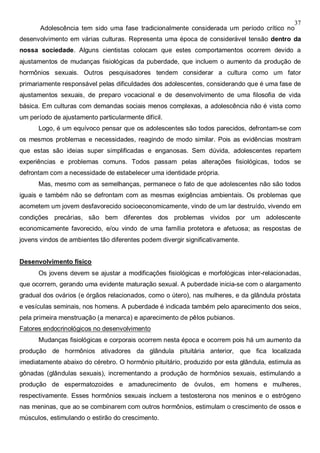 37
Adolescência tem sido uma fase tradicionalmente considerada um período crítico no
desenvolvimento em várias culturas. Representa uma época de considerável tensão dentro da
nossa sociedade. Alguns cientistas colocam que estes comportamentos ocorrem devido a
ajustamentos de mudanças fisiológicas da puberdade, que incluem o aumento da produção de
hormônios sexuais. Outros pesquisadores tendem considerar a cultura como um fator
primariamente responsável pelas dificuldades dos adolescentes, considerando que é uma fase de
ajustamentos sexuais, de preparo vocacional e de desenvolvimento de uma filosofia de vida
básica. Em culturas com demandas sociais menos complexas, a adolescência não é vista como
um período de ajustamento particularmente difícil.
Logo, é um equívoco pensar que os adolescentes são todos parecidos, defrontam-se com
os mesmos problemas e necessidades, reagindo de modo similar. Pois as evidências mostram
que estas são ideias super simplificadas e enganosas. Sem dúvida, adolescentes repartem
experiências e problemas comuns. Todos passam pelas alterações fisiológicas, todos se
defrontam com a necessidade de estabelecer uma identidade própria.
Mas, mesmo com as semelhanças, permanece o fato de que adolescentes não são todos
iguais e também não se defrontam com as mesmas exigências ambientais. Os problemas que
acometem um jovem desfavorecido socioeconomicamente, vindo de um lar destruído, vivendo em
condições precárias, são bem diferentes dos problemas vividos por um adolescente
economicamente favorecido, e/ou vindo de uma família protetora e afetuosa; as respostas de
jovens vindos de ambientes tão diferentes podem divergir significativamente.
Desenvolvimento físico
Os jovens devem se ajustar a modificações fisiológicas e morfológicas inter-relacionadas,
que ocorrem, gerando uma evidente maturação sexual. A puberdade inicia-se com o alargamento
gradual dos ovários (e órgãos relacionados, como o útero), nas mulheres, e da glândula próstata
e vesículas seminais, nos homens. A puberdade é indicada também pelo aparecimento dos seios,
pela primeira menstruação (a menarca) e aparecimento de pêlos pubianos.
Fatores endocrinológicos no desenvolvimento
Mudanças fisiológicas e corporais ocorrem nesta época e ocorrem pois há um aumento da
produção de hormônios ativadores da glândula pituitária anterior, que fica localizada
imediatamente abaixo do cérebro. O hormônio pituitário, produzido por esta glândula, estimula as
gônadas (glândulas sexuais), incrementando a produção de hormônios sexuais, estimulando a
produção de espermatozoides e amadurecimento de óvulos, em homens e mulheres,
respectivamente. Esses hormônios sexuais incluem a testosterona nos meninos e o estrógeno
nas meninas, que ao se combinarem com outros hormônios, estimulam o crescimento de ossos e
músculos, estimulando o estirão do crescimento.
 