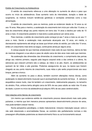 38
Estirão de Crescimento na Adolescência
O estirão de crescimento refere-se a uma alteração no aumento de altura e peso que
ocorre no início da adolescência. Esse aumento varia de intensidade, duração e idade de
surgimento, os motivos incluem tendências genéticas e condições ambientais como a boa
alimentação.
O estirão de crescimento, para os meninos, pode se evidenciar desde os 10 anos ou só
aos 16 anos. Mas para o menino, a aceleração do crescimento tem início por volta dos 13 anos; a
taxa de crescimento atinge seu ponto máximo em torno dos 14 anos e declina por volta de 15
anos e meio. O crescimento posterior é mais lento e pode perdurar por vários anos.
Para meninas, o estirão de crescimento pode começar já aos 7 anos e meio ou só aos 11
anos e meio. Sendo a aceleração mais acentuada alcançada aos 12 anos, em média, e
decrescendo rapidamente até atingir as taxas que tinham antes do estirão, por volta dos 13 anos;
então um crescimento mais lento se segue, continuando ainda por alguns anos.
A crença popular de que meninas amadurecem mais cedo do que meninos, deriva do fato
de meninas chegarem a sua altura e peso de adulto cerca de dois anos mais cedo que meninos.
Na aceleração das dimensões das dimensões do crescimento; o comprimento das pernas
atinge seu máximo primeiro, seguido pela largura corporal onde a dos ombros é a última. As
estruturas que crescem primeiro são a cabeça, as mãos e os pés. Assim, os adolescentes se
queixam de ter mãos e pés grandes. Podemos assegura-los de que, na época que tiverem
chegado ao seu ponto máximo de crescimento, suas mãos e pés serão proporcionais aos seus
braços, pernas e tronco.
Além do aumento no peso e altura, também ocorrem alterações menos óbvias, como
aceleração no desenvolvimento muscular que é acompanhada de aumento de força. A estrutura
esquelética cresce muito, mas há também um crescimento, relativamente pequeno, no tamanho
do cérebro. Pois, embora tenha atingido cerca de 50% de seu peso adulto ao redor dos 10 anos
de idade, o jovem no início da adolescência já adquiriu 95% de seu peso cerebral adulto.
Inter-relações entre fatores de crescimento
Um menino que evidencia estirão de crescimento precoce desenvolverá mais cedo pelos
pubianos; a menina que tem menarca precoce apresentara desenvolvimento precoce de seios,
mas pode também crescer menos.
Numa perspectiva psicológica, a idade maturacional, inclusive maturação sexual, varia e
não está relacionada a anormalidades físicas, ao contrário são perfeitamente normais e não
pressagiam dificuldades posteriores ao desenvolvimento físico ou ao funcionamento sexual.
 