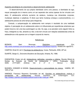 39
Aspectos psicológicos do crescimento e desenvolvimento adolescente
O desenvolvimento de sua própria identidade como uma pessoa, a identidade do ego,
requer percepção de si mesmo como um ser separado dos outros (apesar de ter vínculos com
eles). O adolescente enfrenta aumento de estatura, mudança nas dimensões corporais,
mudanças objetivas e subjetivas. É óbvio que tanta mudança ameaça a autoconsciência, e o
adolescente precisa de certo tempo para integrá-las.
Contudo, a autopercepção do adolescente nem sempre é resultado de uma realidade
objetiva. A percepção de um adolescente sobre si é influenciada por experiências anteriores que
podem leva-lo a ter uma boa autoimagem ou não. Ou seja, a se perceber como alguém forte ou
fraco, inteligente ou não, atraente ou não; e isto tem vínculo com relações estabelecidas antes da
adolescência e não apenas com a imagem corporal do mesmo.
Referências
BEZNOS, Geni Worcman. Distúrbios menstruais. Em:
http://www.moreirajr.com.br/revistas.asp?id_materia=2062&fase=imprime. Acesso em: ago/2012.
CAMPOS, Dinah M. de S. Psicologia da adolescência. Vozes, Petrópolis, 2006, 20ª ed.
DUARTE, Sérgio G., Dicionário Brasileiro de Educação, Antares, RJ, 1986.
EISENSTEIN, Evelyn (et all). Adolescência: definições, conceitos e critérios. Revista Oficial do
Núcleo de Estudos da Saúde do Adolescente / UERJ. Publicação oficial
ISSN: 2177-5281 (Online) Vol. 2 nº 2 - Abr/Jun – 2005
MUSSEN, CONGER & KAGAN. Desenvolvimento e personalidade da criança. HABRA, SP,
1974, 4ª ed.
XIMENES, Francisco Rosemiro Guimarães (et all). Gravidez na adolescência: motivos e
percepções de adolescentes. Revista Brasileira de Enfermagem. Em:
http://redalyc.uaemex.mx/redalyc/pdf/2670/267019611006.pdf. 2006.
Prof. Zoráia Araujo de Souza da Fonseca
 