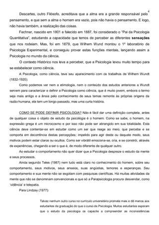4
Descartes, outro Filósofo, acreditava que a alma era a grande responsável pelo
pensamento, e que sem a alma o homem era vazio, pois não havia o pensamento. E logo,
não havia também, a realização das coisas.
Fechner, nascido em 1801 e falecido em 1887, foi considerado o “Pai da Psicologia
Quantitativa”, estudando a capacidade que temos de perceber as diferentes sensações
que nos rodeiam. Mas, foi em 1879, que Wilhem Wund montou o 1º laboratório de
Psicologia Experimental, e conseguiu provar estas funções mentais, lançando assim a
Psicologia no mundo da ciência.
O contexto Histórico nos leva a perceber, que a Psicologia levou muito tempo para
se estabelecer como ciência.
A Psicologia, como ciência, teve seu aparecimento com os trabalhos de Wilhem Wundt
(1832-1920).
Como podemos ver nem a etimologia, nem o conteúdo dos estudos anteriores a Wundt
servem para caracterizar e definir a Psicologia como ciência, que é muito jovem, embora o termo
seja mais antigo e a ânsia pelo conhecimento de seus temas remonte às próprias origens da
razão humana, ela tem um longo passado, mas uma curta história.
COMO SE PODE DEFINIR PSICOLOGIA? Não é fácil dar uma definição completa, antes
de qualquer coisa o objeto de estudo da psicologia é o homem. Como se sabe, o homem, na
expressão grega é um microcosmo e por isso não pode ser abrangido em sua totalidade. Esta
ciência deve contentar-se em estudar como um ser que reage ao meio, que percebe e se
comporta em decorrência destas percepções; impelido para agir deste ou daquele modo, seus
motivos podem estar claros ou ocultos. Como ser vibrátil emociona-se, cria, e se constrói, através
de experiências, chegando a ser o que é, de modo diferente de qualquer outro.
Ao estudar o comportamento não quer dizer que a Psicologia despreze o estudo da mente
e seus processos.
Ainda segundo Teles (1987) nem tudo está claro no conhecimento do homem, sobre seu
comportamento, seus motivos, seus anseios, suas angústias, temores e esperanças. Seu
comportamento e sua mente não se esgotam com pesquisas científicas. Há muitas atividades da
mente que não se denominam convencionais e que só a Parapsicologia procura desvendar, como
‘vidência’ e telepatia.
Para Lindzey (1977):
Talvez nenhum outro curso no currículo universitário prometa mais e dê menos aos
estudantes de graduação do que o curso de Psicologia. Muitos estudantes esperam
que o estudo da psicologia os capacite a compreender as inconsistências
 