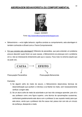 40
ABORDAGEM BEHAVIORISTA OU COMPORTAMENTAL
Imagem: SKINNER
Fonte: http://wwwmdtbcomportamental.blogspot.com
 Behaviorismo do inglês behavior, significa conduta ou comportamento, esta abordagem é
também conhecida no Brasil como a Teoria Comportamental.
 Em que consiste esta abordagem? Diferente da psicanálise, que para entender um problema
procura descobrir quais foram as suas causas, o Behaviorismo se preocupa com o problema
em si, não se interessando diretamente pelo que o causou. Foca mais no sintoma (aquilo que
se pode ver).
Preocupação Psicanalítica Preocupação Behaviorista
Exemplos:
1) Se alguém sofre de medo de escuro, o Behaviorismo desenvolveu técnicas de
desensibilização que auxiliam o indivíduo a se libertar do medo, sem necessariamente
verificar a origem dele.
2) Se um aluno sofre de medo da autoridade e por isso não consegue aprender, pois vê o
seu professor como uma figura superior, uma técnica de aproximações sucessivas,
confrontará gradativamente este aluno com o professor (o seu suposto medo) para que
este aluno, vendo que o professor não lhe causa mal, possa criar com ele um vínculo
de confiança, dissipando o medo.
CAUSA EFEITO
 