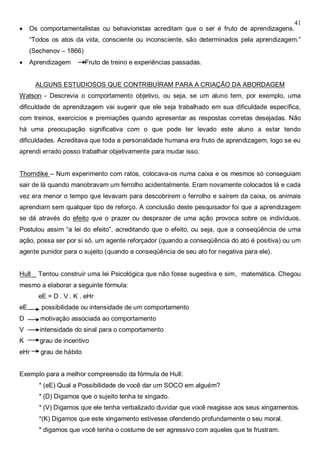 41
 Os comportamentalistas ou behavioristas acreditam que o ser é fruto de aprendizagens.
“Todos os atos da vida, consciente ou inconsciente, são determinados pela aprendizagem.”
(Sechenov – 1866)
 Aprendizagem Fruto de treino e experiências passadas.
ALGUNS ESTUDIOSOS QUE CONTRIBUÍRAM PARA A CRIAÇÃO DA ABORDAGEM
Watson - Descrevia o comportamento objetivo, ou seja, se um aluno tem, por exemplo, uma
dificuldade de aprendizagem vai sugerir que ele seja trabalhado em sua dificuldade específica,
com treinos, exercícios e premiações quando apresentar as respostas corretas desejadas. Não
há uma preocupação significativa com o que pode ter levado este aluno a estar tendo
dificuldades. Acreditava que toda a personalidade humana era fruto de aprendizagem, logo se eu
aprendi errado posso trabalhar objetivamente para mudar isso.
Thorndike – Num experimento com ratos, colocava-os numa caixa e os mesmos só conseguiam
sair de lá quando manobravam um ferrolho acidentalmente. Eram novamente colocados lá e cada
vez era menor o tempo que levavam para descobrirem o ferrolho e saírem da caixa, os animais
aprendiam sem qualquer tipo de reforço. A conclusão deste pesquisador foi que a aprendizagem
se dá através do efeito que o prazer ou desprazer de uma ação provoca sobre os indivíduos.
Postulou assim “a lei do efeito”, acreditando que o efeito, ou seja, que a conseqüência de uma
ação, possa ser por si só, um agente reforçador (quando a conseqüência do ato é positiva) ou um
agente punidor para o sujeito (quando a conseqüência de seu ato for negativa para ele).
Hull _ Tentou construir uma lei Psicológica que não fosse sugestiva e sim, matemática. Chegou
mesmo a elaborar a seguinte fórmula:
eE = D . V . K . eHr
eE possibilidade ou intensidade de um comportamento
D motivação associada ao comportamento
V intensidade do sinal para o comportamento
K grau de incentivo
eHr grau de hábito
Exemplo para a melhor compreensão da fórmula de Hull:
* (eE) Qual a Possibilidade de você dar um SOCO em alguém?
* (D) Digamos que o sujeito tenha te xingado.
* (V) Digamos que ele tenha verbalizado duvidar que você reagisse aos seus xingamentos.
*(K) Digamos que este xingamento estivesse ofendendo profundamente o seu moral.
* digamos que você tenha o costume de ser agressivo com aqueles que te frustram.
 
