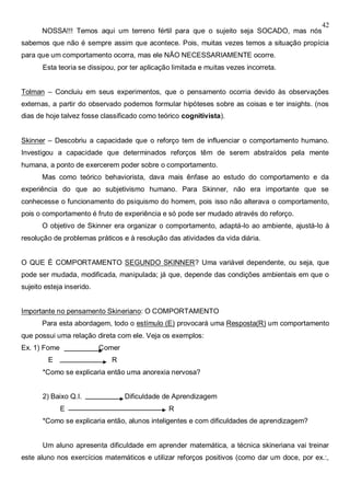 42
NOSSA!!! Temos aqui um terreno fértil para que o sujeito seja SOCADO, mas nós
sabemos que não é sempre assim que acontece. Pois, muitas vezes temos a situação propícia
para que um comportamento ocorra, mas ele NÃO NECESSARIAMENTE ocorre.
Esta teoria se dissipou, por ter aplicação limitada e muitas vezes incorreta.
Tolman – Concluiu em seus experimentos, que o pensamento ocorria devido às observações
externas, a partir do observado podemos formular hipóteses sobre as coisas e ter insights. (nos
dias de hoje talvez fosse classificado como teórico cognitivista).
Skinner – Descobriu a capacidade que o reforço tem de influenciar o comportamento humano.
Investigou a capacidade que determinados reforços têm de serem abstraídos pela mente
humana, a ponto de exercerem poder sobre o comportamento.
Mas como teórico behaviorista, dava mais ênfase ao estudo do comportamento e da
experiência do que ao subjetivismo humano. Para Skinner, não era importante que se
conhecesse o funcionamento do psiquismo do homem, pois isso não alterava o comportamento,
pois o comportamento é fruto de experiência e só pode ser mudado através do reforço.
O objetivo de Skinner era organizar o comportamento, adaptá-lo ao ambiente, ajustá-lo à
resolução de problemas práticos e à resolução das atividades da vida diária.
O QUE É COMPORTAMENTO SEGUNDO SKINNER? Uma variável dependente, ou seja, que
pode ser mudada, modificada, manipulada; já que, depende das condições ambientais em que o
sujeito esteja inserido.
Importante no pensamento Skineriano: O COMPORTAMENTO
Para esta abordagem, todo o estímulo (E) provocará uma Resposta(R) um comportamento
que possui uma relação direta com ele. Veja os exemplos:
Ex. 1) Fome Comer
E R
*Como se explicaria então uma anorexia nervosa?
2) Baixo Q.I. Dificuldade de Aprendizagem
E R
*Como se explicaria então, alunos inteligentes e com dificuldades de aprendizagem?
Um aluno apresenta dificuldade em aprender matemática, a técnica skineriana vai treinar
este aluno nos exercícios matemáticos e utilizar reforços positivos (como dar um doce, por ex.:,
 