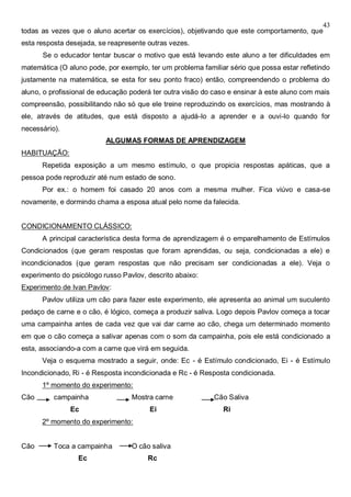 43
todas as vezes que o aluno acertar os exercícios), objetivando que este comportamento, que
esta resposta desejada, se reapresente outras vezes.
Se o educador tentar buscar o motivo que está levando este aluno a ter dificuldades em
matemática (O aluno pode, por exemplo, ter um problema familiar sério que possa estar refletindo
justamente na matemática, se esta for seu ponto fraco) então, compreendendo o problema do
aluno, o profissional de educação poderá ter outra visão do caso e ensinar à este aluno com mais
compreensão, possibilitando não só que ele treine reproduzindo os exercícios, mas mostrando à
ele, através de atitudes, que está disposto a ajudá-lo a aprender e a ouvi-lo quando for
necessário).
ALGUMAS FORMAS DE APRENDIZAGEM
HABITUAÇÃO:
Repetida exposição a um mesmo estímulo, o que propicia respostas apáticas, que a
pessoa pode reproduzir até num estado de sono.
Por ex.: o homem foi casado 20 anos com a mesma mulher. Fica viúvo e casa-se
novamente, e dormindo chama a esposa atual pelo nome da falecida.
CONDICIONAMENTO CLÁSSICO:
A principal característica desta forma de aprendizagem é o emparelhamento de Estímulos
Condicionados (que geram respostas que foram aprendidas, ou seja, condicionadas a ele) e
incondicionados (que geram respostas que não precisam ser condicionadas a ele). Veja o
experimento do psicólogo russo Pavlov, descrito abaixo:
Experimento de Ivan Pavlov:
Pavlov utiliza um cão para fazer este experimento, ele apresenta ao animal um suculento
pedaço de carne e o cão, é lógico, começa a produzir saliva. Logo depois Pavlov começa a tocar
uma campainha antes de cada vez que vai dar carne ao cão, chega um determinado momento
em que o cão começa a salivar apenas com o som da campainha, pois ele está condicionado a
esta, associando-a com a carne que virá em seguida.
Veja o esquema mostrado a seguir, onde: Ec - é Estímulo condicionado, Ei - é Estímulo
Incondicionado, Ri - é Resposta incondicionada e Rc - é Resposta condicionada.
1º momento do experimento:
Cão campainha Mostra carne Cão Saliva
Ec Ei Ri
2º momento do experimento:
Cão Toca a campainha O cão saliva
Ec Rc
 