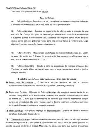 44
CONDICIONAMENTO OPERANTE:
Tem como principal característica o reforço.
Tipos de Reforço
A) Reforço Positivo – Também pode ser chamado de recompensa, é apresentado após
a emissão de uma resposta. Ex.: Faz o dever de casa, ganha sorvete.
B) Reforço Negativo _ Consiste no suprimento do reforço após a emissão de uma
resposta. Ex.: Criança não gosta de óleo-de-fígado-de-bacalhau, a ministração do mesmo
é suspensa quando a criança come tudo. Suspende-se o negativo com o intuito de que a
criança coma bem das próximas vezes, para não precisar tomar o remédio ruim. Logo,
objetivando a reapresentação da resposta esperada.
C) Reforço Primário _ Relacionado à satisfação das necessidades básicas. Ex.: Vestir-
se para não sentir frio. O Prazer do aquecimento das roupas é o reforço para que a
resposta de procurar vestimentas ocorra.
D) Reforço Secundário _ Criado a partir da associação de reforços primários. Ex.:
Vestir-se na moda. (Além do aquecimento que a roupa proporciona, envolve: gostos,
desejos, vaidade).
O trabalho com reforço, pode estabelecer vários tipos de treinos:
A) Treino com Recompensa _ Consecutivos reforços positivos até que a resposta
automaticamente reapareça no indivíduo. Ex.: (Vide ex.: do Reforço Positivo).
B) Treino com Punição _ Diferente do Reforço Negativo, diz respeito à apresentação de um
estímulo desagradável após a emissão de uma resposta, visando diminuir o reaparecimento
da mesma. Ex.: O aluno que fica sem recreio até aprender que não deve espancar os colegas
durante as brincadeiras. (Se fosse reforço negativo, deveria existir um estímulo negativo que
seria suprimido após a emissão da resposta esperada).
C) Treino com fuga – É o próprio emprego do reforço negativo. Consiste em treinar o indivíduo
para fugir da situação desagradável.
D) Treino com Evitação – Consiste em evitar o estímulo aversivo para que não seja sentido o
estímulo desagradável. Ex.: um ratinho é colocado em uma caixa; todas as vezes que uma luz
acende na caixa, ele leva um choque. Mas existe na caixa, uma barra que quando pressionada
 