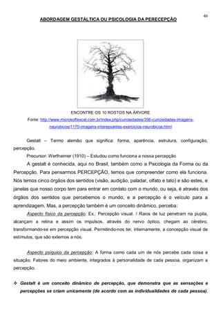 46
ABORDAGEM GESTÁLTICA OU PSICOLOGIA DA PERECEPÇÃO
ENCONTRE OS 10 ROSTOS NA ÁRVORE
Fonte: http://www.microsoftexcel.com.br/index.php/curiosidades/356-curiosidades-imagens-
neurobicos/1170-imagens-interessantes-exercicios-neurobicos.html
Gestalt – Termo alemão que significa: forma, aparência, estrutura, configuração,
percepção.
Precursor: Wertheimer (1910) – Estudou como funciona a nossa percepção
A gestalt é conhecida, aqui no Brasil, também como a Psicologia da Forma ou da
Percepção. Para pensarmos PERCEPÇÃO, temos que compreender como ela funciona.
Nós temos cinco órgãos dos sentidos (visão, audição, paladar, olfato e tato) e são estes, e
janelas que nosso corpo tem para entrar em contato com o mundo, ou seja, é através dos
órgãos dos sentidos que percebemos o mundo, e a percepção é o veículo para a
aprendizagem. Mas, a percepção também é um conceito dinâmico, perceba:
Aspecto físico da percepção: Ex.: Percepção visual. / Raios de luz penetram na pupila,
alcançam a retina e assim os impulsos, através do nervo óptico, chegam ao cérebro,
transformando-se em percepção visual. Permitindo-nos ter, internamente, a concepção visual de
estímulos, que são externos a nós.
Aspecto psíquico da percepção: A forma como cada um de nós percebe cada coisa e
situação. Fatores do meio ambiente, integrados à personalidade de cada pessoa, organizam a
percepção.
 Gestalt é um conceito dinâmico de percepção, que demonstra que as sensações e
percepções se criam unicamente (de acordo com as individualidades de cada pessoa).
 