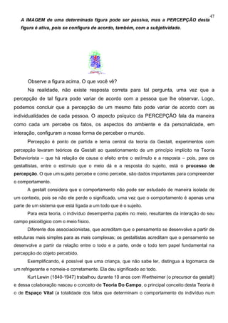 47
A IMAGEM de uma determinada figura pode ser passiva, mas a PERCEPÇÃO desta
figura é ativa, pois se configura de acordo, também, com a subjetividade.
Observe a figura acima. O que você vê?
Na realidade, não existe resposta correta para tal pergunta, uma vez que a
percepção de tal figura pode variar de acordo com a pessoa que lhe observar. Logo,
podemos concluir que a percepção de um mesmo fato pode variar de acordo com as
individualidades de cada pessoa. O aspecto psíquico da PERCEPÇÃO fala da maneira
como cada um percebe os fatos, os aspectos do ambiente e da personalidade, em
interação, configuram a nossa forma de perceber o mundo.
Percepção é ponto de partida e tema central da teoria da Gestalt, experimentos com
percepção levaram teóricos da Gestalt ao questionamento de um princípio implícito na Teoria
Behaviorista – que há relação de causa e efeito entre o estímulo e a resposta – pois, para os
gestaltistas, entre o estímulo que o meio dá e a resposta do sujeito, está o processo de
percepção. O que um sujeito percebe e como percebe, são dados importantes para compreender
o comportamento.
A gestalt considera que o comportamento não pode ser estudado de maneira isolada de
um contexto, pois se não ele perde o significado, uma vez que o comportamento é apenas uma
parte de um sistema que está ligada a um todo que é o sujeito.
Para esta teoria, o indivíduo desempenha papéis no meio, resultantes da interação do seu
campo psicológico com o meio físico.
Diferente dos associacionistas, que acreditam que o pensamento se desenvolve a partir de
estruturas mais simples para as mais complexas; os gestaltistas acreditam que o pensamento se
desenvolve a partir da relação entre o todo e a parte, onde o todo tem papel fundamental na
percepção do objeto percebido.
Exemplificando, é possível que uma criança, que não sabe ler, distingua a logomarca de
um refrigerante e nomeie-o corretamente. Ela deu significado ao todo.
Kurt Lewin (1840-1947) trabalhou durante 10 anos com Wertheimer (o precursor da gestalt)
e dessa colaboração nasceu o conceito de Teoria Do Campo, o principal conceito desta Teoria é
o de Espaço Vital (a totalidade dos fatos que determinam o comportamento do indivíduo num
 