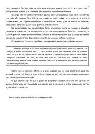 48
certo momento). Ou seja, não se pode levar em conta apenas o indivíduo e o meio, mas
principalmente os fatos que coexistem mutuamente e interdependentemente.
O campo não deve ser compreendido apenas como uma realidade física e sim fenomênica,
pois não são apenas fatos físicos que produzem efeito sobre o pensamento e sobre o
comportamento; os objetivos conscientes e inconscientes, as emoções, os medos, as vivências,
são parte do campo do sujeito tanto quanto o ambiente físico.
Na personalidade há características tanto emocionais, como as ligadas a situações
passadas e também as que estão ligadas ao acontecimento presente. Tudo isto coexistindo, e,
fazendo parte de nosso desenvolvimento cotidiano e das interpretações que fazemos do mesmo,
ou seja, de nossa maneira de perceber o mundo, as pessoas, os fatos, as coisas.
Como exemplo de campo psicológico e espaço vital, contaremos um breve encontro:
Ocorre que a conversa referia-se a uma surpresa que os pais preparavam para seu
aniversário, e os dois homens eram antigos colegas de seu pai, que aproveitaram a passagem
pela cidade para fazer uma visita.
O que ocorreu aqui foi que a partir da experiência anterior, que não teve apenas um
aspecto físico, pois foi interpretada pelo sujeito que a percebeu, a antiga experiência ganhou
significado e consistência.
Veja a seguir, leis que estruturam nossa percepção:
Um rapaz, ao chegar a sua casa, surpreende os pais numa conversa e escuta o seguinte: “Ele
chegou, é melhor não falarmos mais”. O rapaz entende que os pais conversam sobre um problema
sério, do qual ele não deveria saber. Resolve não fazer comentários sobre o assunto. Dias depois,
chegando novamente em casa, encontra seus pais na sala com dois homens de terno.
Imediatamente, associa esses homens a conversa escutada e entende que eles, estão relacionados
às preocupações dos pais.
 