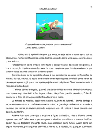 49
FIGURA E FUNDO
O que podemos enxergar neste quadro apresentado?
_ Uma sereia. É claro!
Porém, esta é a primeira imagem que temos, ou seja, esta é a nossa figura, pois ao
observarmos melhor identificaremos outros detalhes no quadro como: uma garça, nuvens no céu,
o mar ao fundo.
Percebemos um objeto principal como figura (e este pode variar de pessoa para pessoa, já
que a percepção projeta o estado funcional de nosso psiquismo) para depois percebermos que
também outros detalhes constituem o mesmo quadro.
Somente depois de ter percebido a figura é que percebemos as outras configurações da
mesma, ou seja, o fundo. E aquilo que é eleito como figura (parte principal) pode variar de
pessoa para pessoa, já que a percepção projeta nosso psiquismo. Observe atentamente a
história narrada a baixo:
“Tamires dormia tranquila, quando um ladrão entrou na casa, quando se deparou
com aquele anjo dormindo sobre trapos pobres, tão pobres que lhe penalizou. O ladrão
sentou-se e ficou ali por alguns instantes admirando a moça.
Já tomado de fascínio, esquecera o roubo. Quando de repente, Tamires começa a
se remexer nos trapos e o ladrão então se dá conta de que ela poderia estar acordando, e
percebe que horas já haviam passado, enquanto ele, ali, velava o sono daquela que
passou a admirar”.
Parece ficar bem claro que a moça é a figura da história, mas a história ocorre
apenas com ela? Não, outros personagens e detalhes constituem a mesma história,
porém não se destacam enquanto figura, mas aparecem como fundo. Assim como em
alguns momentos, para algumas pessoas, o ladrão ou a pobreza, ou qualquer outro fator,
 