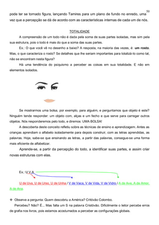 50
pode ter se tornado figura, lançando Tamires para um plano de fundo no enredo, uma
vez que a percepção se dá de acordo com as características internas de cada um de nós.
TOTALIDADE
A compreensão de um todo não é dada pela soma de suas partes isoladas, mas sim pela
sua estrutura, pois o todo é mais do que a soma das suas partes.
Ex.: O que você vê no desenho a baixo? A resposta, na maioria das vezes, é: um rosto.
Mas, o que caracteriza o rosto? Se detalhes que lhe seriam importantes para totalizá-lo como tal,
não se encontram nesta figura?
Há uma tendência do psiquismo a perceber as coisas em sua totalidade. E não em
elementos isolados.
Se mostrarmos uma bolsa, por exemplo, para alguém, e perguntamos que objeto é este?
Ninguém tende responder: um objeto com, alças e um fecho e que serve para carregar outros
objetos. Nós responderemos pelo todo, e diremos: UMA BOLSA!
A descoberta deste conceito refletiu sobre as técnicas de ensino e aprendizagem. Antes as
crianças aprendiam o alfabeto isoladamente para depois construir, com as letras aprendidas, as
palavras. Hoje, sabe-se que ensinando as letras, a partir das palavras, consegue-se uma forma
mais eficiente de alfabetizar.
Aprende-se, a partir da percepção do todo, a identificar suas partes, e assim criar
novas estruturas com elas.
Ex.: U V A
U de Uva, U de Urso, U de Unha / V de Vaca, V de Vida, V de Vidro / A de Ave, A de Amor,
A de Ana.
 Observe a pergunta: Quem descobriu a América? Critóvão Colombo.
Percebeu? Não? É... Mas falta um S na palavra Cristóvão. Dificilmente o leitor percebe erros
de grafia nos livros, pois estamos acostumados a perceber as configurações globais.
 