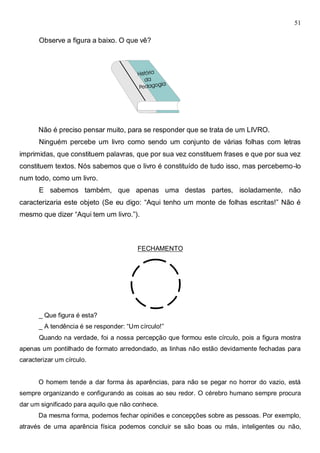 51
Observe a figura a baixo. O que vê?
Não é preciso pensar muito, para se responder que se trata de um LIVRO.
Ninguém percebe um livro como sendo um conjunto de várias folhas com letras
imprimidas, que constituem palavras, que por sua vez constituem frases e que por sua vez
constituem textos. Nós sabemos que o livro é constituído de tudo isso, mas percebemo-lo
num todo, como um livro.
E sabemos também, que apenas uma destas partes, isoladamente, não
caracterizaria este objeto (Se eu digo: “Aqui tenho um monte de folhas escritas!” Não é
mesmo que dizer “Aqui tem um livro.”).
FECHAMENTO
_ Que figura é esta?
_ A tendência é se responder: “Um círculo!”
Quando na verdade, foi a nossa percepção que formou este círculo, pois a figura mostra
apenas um pontilhado de formato arredondado, as linhas não estão devidamente fechadas para
caracterizar um círculo.
O homem tende a dar forma às aparências, para não se pegar no horror do vazio, está
sempre organizando e configurando as coisas ao seu redor. O cérebro humano sempre procura
dar um significado para aquilo que não conhece.
Da mesma forma, podemos fechar opiniões e concepções sobre as pessoas. Por exemplo,
através de uma aparência física podemos concluir se são boas ou más, inteligentes ou não,
 
