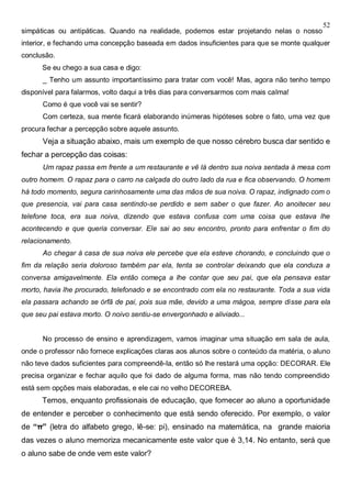 52
simpáticas ou antipáticas. Quando na realidade, podemos estar projetando nelas o nosso
interior, e fechando uma concepção baseada em dados insuficientes para que se monte qualquer
conclusão.
Se eu chego a sua casa e digo:
_ Tenho um assunto importantíssimo para tratar com você! Mas, agora não tenho tempo
disponível para falarmos, volto daqui a três dias para conversarmos com mais calma!
Como é que você vai se sentir?
Com certeza, sua mente ficará elaborando inúmeras hipóteses sobre o fato, uma vez que
procura fechar a percepção sobre aquele assunto.
Veja a situação abaixo, mais um exemplo de que nosso cérebro busca dar sentido e
fechar a percepção das coisas:
Um rapaz passa em frente a um restaurante e vê lá dentro sua noiva sentada á mesa com
outro homem. O rapaz para o carro na calçada do outro lado da rua e fica observando. O homem
há todo momento, segura carinhosamente uma das mãos de sua noiva. O rapaz, indignado com o
que presencia, vai para casa sentindo-se perdido e sem saber o que fazer. Ao anoitecer seu
telefone toca, era sua noiva, dizendo que estava confusa com uma coisa que estava lhe
acontecendo e que queria conversar. Ele sai ao seu encontro, pronto para enfrentar o fim do
relacionamento.
Ao chegar à casa de sua noiva ele percebe que ela esteve chorando, e concluindo que o
fim da relação seria doloroso também par ela, tenta se controlar deixando que ela conduza a
conversa amigavelmente. Ela então começa a lhe contar que seu pai, que ela pensava estar
morto, havia lhe procurado, telefonado e se encontrado com ela no restaurante. Toda a sua vida
ela passara achando se órfã de pai, pois sua mãe, devido a uma mágoa, sempre disse para ela
que seu pai estava morto. O noivo sentiu-se envergonhado e aliviado...
No processo de ensino e aprendizagem, vamos imaginar uma situação em sala de aula,
onde o professor não fornece explicações claras aos alunos sobre o conteúdo da matéria, o aluno
não teve dados suficientes para compreendê-la, então só lhe restará uma opção: DECORAR. Ele
precisa organizar e fechar aquilo que foi dado de alguma forma, mas não tendo compreendido
está sem opções mais elaboradas, e ele cai no velho DECOREBA.
Temos, enquanto profissionais de educação, que fornecer ao aluno a oportunidade
de entender e perceber o conhecimento que está sendo oferecido. Por exemplo, o valor
de “π” (letra do alfabeto grego, lê-se: pi), ensinado na matemática, na grande maioria
das vezes o aluno memoriza mecanicamente este valor que é 3,14. No entanto, será que
o aluno sabe de onde vem este valor?
 